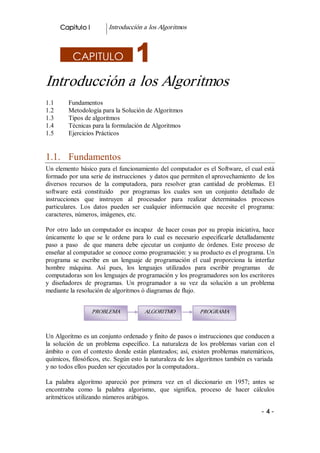 Capitulo I          Introducción a los Algoritmos 



           CAPITULO 

Introducción a los Algoritmos 
1.1       Fundamentos 
1.2       Metodología para la Solución de Algoritmos 
1.3       Tipos de algoritmos 
1.4       Técnicas para la formulación de Algoritmos 
1.5       Ejercicios Prácticos 


1.1.  Fundamentos 
Un elemento básico para el funcionamiento del computador es el Software, el cual está 
formado por una serie de instrucciones  y datos que permiten el aprovechamiento  de los 
diversos  recursos  de  la  computadora,  para  resolver  gran  cantidad  de  problemas.  El 
software  está  constituido    por  programas  los  cuales  son  un  conjunto  detallado  de 
instrucciones  que  instruyen  al  procesador  para  realizar  determinados  procesos 
particulares.  Los  datos  pueden  ser  cualquier  información  que  necesite  el  programa: 
caracteres, números, imágenes, etc. 

Por  otro  lado  un  computador  es  incapaz    de  hacer  cosas  por  su  propia  iniciativa,  hace 
únicamente  lo  que  se  le  ordene  para  lo  cual  es  necesario  especificarle  detalladamente 
paso  a  paso    de  que  manera  debe  ejecutar  un  conjunto  de  órdenes.  Este  proceso  de 
enseñar al computador se conoce como programación: y su producto es el programa. Un 
programa  se  escribe  en  un  lenguaje  de  programación  el  cual  proporciona  la  interfaz 
hombre  máquina.  Así  pues,  los  lenguajes  utilizados  para  escribir  programas    de 
computadoras son los lenguajes de programación y los programadores son los escritores 
y  diseñadores  de  programas.  Un  programador  a  su  vez  da  solución  a  un  problema 
mediante la resolución de algoritmos ó diagramas de flujo. 


                    PROBLEMA               ALGORITMO               PROGRAMA



Un Algoritmo es un conjunto ordenado y finito de pasos o instrucciones que conducen a 
la  solución  de  un  problema  específico.  La  naturaleza  de  los  problemas  varían  con  el 
ámbito  o  con  el  contexto  donde  están  planteados;  así,  existen  problemas  matemáticos, 
químicos, filosóficos, etc. Según esto la naturaleza de los algoritmos también es variada 
y no todos ellos pueden ser ejecutados por la computadora.. 

La  palabra  algoritmo  apareció  por  primera  vez  en  el  diccionario  en  1957;  antes  se 
encontraba  como  la  palabra  algorismo,  que  significa,  proceso  de  hacer  cálculos 
aritméticos utilizando números arábigos. 

                                                                                              ­ 4 ­ 
 