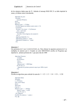 Capitulo III           Sentencias de Control 

de los números dados pase de 21. Además el mensaje MAS DE 21 se debe imprimir la 
suma y el último entero introducido. 

      Algoritmo ent_pos; 
       Variables 
         sum,num ßEntero; 
      Inicio 
      Sum ß0; 
      Mientras sum< = 21 Haga 
       Escribir('Ingrese un numero entero entre 1..5'); 
       Leer(num); 
        Si ((num >0) y (num< =5 )) Entonces 
          sum:= sum+num 
        Caso Contrario 
           Escribir (' Error Ingrese otro numero'); 
         Fin_si 
        Imprimir('MAS DE 21 '); 
        Imprimir('La Suma es : ',sum); 
        Imprimir('El Numero es : ',num); 
       Fin. 


Ejercicio 3 
Las potencias de 2 son 1,2,4,8,16,32,64, etc. Para obtener la siguiente potencia de 2 se 
multiplica  la  anterior  por  2.  Usando  un  ciclo  MIENTRAS  escriba  un  Programa  que 
imprima la   primera potencia de 2  que pase más de 1000 

      Algoritmo Potencia; 
         variables 
         pot ßEntero; 
          Inicio 
          Pot ß 1; 
          Mientras pot< =1000 Haga 
         Pot ß Pot * 2; 
           Imprimir('La primera potencia mayor que 1000 es',pot); 
         Fin. 

Ejercicio 4 
Escriba un algoritmo para calcular la suma de: 1 + 1/2 + 1/ 3  + 1/4  + 1/5+.. +1/50 

      Algoritmo Suma; 
      Variables 
      x, y ßEntero; 
      sum, cont ß Real; 
      Inicio 
      Suma ß0; 
      Cont ß 1; 
      Mientras cont < =  50 Haga 
           Suma ß suma + 1/cont; 
           Cont ß cont+1; 
       Fin_Mientras 
      Escribir ('La suma es : ', suma ); 
      Fin_Alg

                                                                                    ­ 67 ­ 
 
