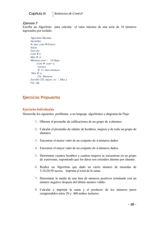 Capitulo III           Sentencias de Control 

Ejercicio 5 
Escriba  un  Algoritmo    para  calcular    el  valor  máximo  de  una  serie  de  10  números 
ingresados por teclado. 

      Algoritmo Maximo; 
      Variables 
      N, max ,cont ßEntero; 
      Inicio 
      Leer (n) 
      Cont ß1; 
      Max ß n; 
      Mientras cont <   10 Haga 
            Cont ß cont+1; 
              Leer(n) 
              Si  n> max entonces 
       Max ß n; 
              Fin_Mientras 
      Escribir ('EL mayor  es : ', Max ); 
      Fin_Alg 




Ejercicios Propuestos 


Ejercicios Individuales 
Desarrolle los siguientes  problemas  a un lenguaje  algorítmico y diagrama de Flujo 

          1.  Obtener el promedio de calificaciones de un grupo de n alumnos. 

          2.  Calcular el promedio de edades de hombres, mujeres y de todo un grupo de 
              alumnos. 

          3.  Encontrar el menor valor de un conjunto de n números dados. 

          4.  Encontrar el mayor valor de un conjunto de n números dados. 

          5.  Determinar cuantos hombres y cuantas mujeres se encuentran en un grupo 
              de n personas, suponiendo que los datos son extraídos alumno por alumno. 

          6.  Realice  un  Algoritmo  que  dado  un  cierto  número  de  monedas  de 
              5,10,20,50 sucres,   imprima el total de la suma. 

          7.  Determinar  la  media  de  una  lista  de  números  positivos  terminado  con  un 
              número negativo después del último numero válido. 

          8.  Calcular  e  imprimir  la  suma  y  el  producto  de  los  números  pares 
              comprendidos entre 20 y  400 ambos inclusive


                                                                                        ­ 68 ­  
 