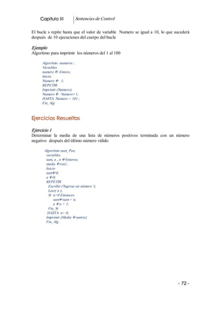Capitulo III          Sentencias de Control 

El  bucle  s  repite  hasta  que  el valor de variable  Numero se igual a 10, lo que sucederá 
después  de 10 ejecuciones del cuerpo del bucle 

Ejemplo 
Algoritmo para imprimir  los números del 1 al 100 

      Algoritmo  numeros ; 
      Variables 
      numero ß Entero; 
      Inicio 
      Numero ß  1; 
      REPETIR 
      Imprimir (Numero); 
      Numero ß  Numero+1; 
      HASTA  Numero = 101 ; 
      Fin_Alg 


Ejercicios Resueltos  

Ejercicio 1 
Determinar  la  media  de  una  lista  de  números  positivos  terminada  con  un  número 
negativo  después del último número válido 

       Algoritmo num_Pos; 
        variables 
        sum, a , n ßEnteros; 
        media ßreal ; 
        Inicio 
        sumß0; 
        a ß0; 
        REPETIR 
         Escribir ('Ingrese un número '); 
         Leer( n ); 
         Si  n>0 Entonces 
             sumßsum + n; 
             a ßa + 1; 
         Fin_Si 
         HASTA  n< 0; 
        Imprimir (Media ßsum/a); 
        Fin_Alg




                                                                                      ­ 72 ­ 
 