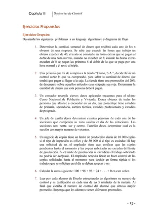 Capitulo III          Sentencias de Control 


Ejercicios Propuestos 

Ejercicios Grupales: 
Desarrolle los siguientes  problemas  a un lenguaje  algorítmico y diagrama de Flujo 

         1.  Determinar  la  cantidad  semanal  de  dinero  que  recibirá  cada  uno  de  los  n 
             obreros  de  una  empresa.  Se  sabe  que  cuando  las  horas  que  trabajo  un 
             obrero exceden de 40, el resto se convierte en horas extras que se pagan al 
             doble de una hora normal, cuando no exceden de 8; cuando las horas extras 
             exceden  de  8  se  pagan  las  primeras  8  al  doble  de  lo  que  se  paga  por  una 
             hora normal y el resto al triple. 

         2.  Una persona que va de compras a la tienda “Enano, S.A.”, decide llevar un 
             control  sobre  lo  que  va  comprando,  para  saber  la  cantidad  de  dinero  que 
             tendrá que pagar al llegar a la caja. La tienda tiene una promoción del 20% 
             de descuento sobre aquellos artículos cuya etiqueta sea roja. Determinar la 
             cantidad de dinero que esta persona deberá pagar. 

         3.  Un  censador  recopila  ciertos  datos  aplicando  encuestas  para  el  ultimo 
             Censo  Nacional  de  Población  y  Vivienda.  Desea  obtener  de  todas  las 
             personas  que  alcance  a  encuestar  en  un  día,  que  porcentaje  tiene  estudios 
             de  primaria,  secundaria,  carrera  técnica,  estudios  profesionales  y  estudios 
             de posgrado. 

         4.  Un  jefe  de  casilla  desea  determinar  cuantas  personas  de  cada  una  de  las 
             secciones  que  componen  su  zona  asisten  el  día  de  las  votaciones.  Las 
             secciones  son:  norte,  sur  y  centro.  También  desea  determinar  cual  es  la 
             sección con mayor numero de votantes. 

         5.  Un negocio de copias tiene un limite de producción diaria de 10 000 copias 
             si  el  tipo  de  impresión  es  offset  y  de  50  000  si el tipo es estándar. Si hay 
             una  solicitud  de  un  el  empleado  tiene  que  verificar  que  las  copias 
             pendientes hasta el momento y las copias solicitadas no excedan del limite 
             de producción. Si el limite de producción se excediera el trabajo solicitado 
             no podría ser aceptado. El empleado necesita llevar un buen control de las 
             copias  solicitadas  hasta  el  momento  para  decidir  en  forma  rápida  si  los 
             trabajos que se soliciten en el día se deben aceptar o no. 

         6.  Calcular la suma siguiente: 100 + 98 + 96 + 94 + . . . + 0 en este orden 

         7.  Leer por cada alumno de Diseño estructurado de algoritmos su numero de 
             control  y  su  calificación  en  cada  una  de  las  5  unidades  de  la  materia.  Al 
             final  que  escriba  el  numero  de  control  del  alumno  que  obtuvo  mayor 
             promedio. Suponga que los alumnos tienen diferentes promedios.



                                                                                            ­ 75 ­
 