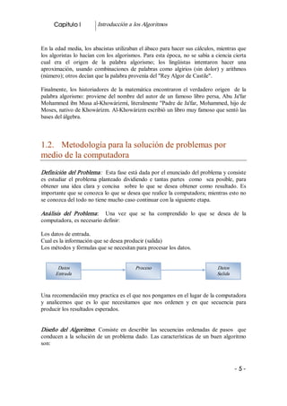 Capitulo I           Introducción a los Algoritmos 


En la edad media, los abacistas utilizaban el ábaco para hacer sus cálculos, mientras que 
los algoristas lo hacían con los algorismos. Para esta época, no se sabía a ciencia cierta 
cual  era  el  origen  de  la  palabra  algorismo;  los  lingüistas  intentaron  hacer  una 
aproximación,  usando  combinaciones  de  palabras  como  algirios  (sin  dolor)  y  arithmos 
(número); otros decían que la palabra provenía del "Rey Algor de Castile". 

Finalmente,  los  historiadores  de  la  matemática  encontraron  el  verdadero  origen    de  la 
palabra  algorismo:  proviene  del  nombre  del  autor  de  un  famoso  libro  persa,  Abu  Ja'far 
Mohammed ibn Musa al­Khowárizmí, literalmente "Padre de Ja'far, Mohammed, hijo de 
Moses, nativo de Khowárizm. Al­Khowárizm escribió un libro muy famoso que sentó las 
bases del álgebra. 



1.2.  Metodología para la solución de problemas por 
medio de la computadora 
Definición del Problema:   Esta fase está dada por el enunciado del problema y consiste 
es  estudiar  el  problema  planteado  dividiendo  e  tantas  partes    como    sea  posible,  para 
obtener  una  idea  clara  y  concisa    sobre  lo  que  se  desea  obtener  como  resultado.  Es 
importante que se conozca lo que se desea que realice la computadora; mientras esto no 
se conozca del todo no tiene mucho caso continuar con la siguiente etapa. 

Análisis  del  Problema :  Una  vez  que  se  ha  comprendido  lo  que  se  desea  de  la 
computadora, es necesario definir: 

Los datos de entrada. 
Cual es la información que se desea producir (salida) 
Los métodos y fórmulas que se necesitan para procesar los datos. 


        Datos                                Proceso                                 Datos 
       Entrada                                                                       Salida



Una recomendación muy practica es el que nos pongamos en el lugar de la computadora 
y  analicemos  que  es  lo  que  necesitamos  que  nos  ordenen  y  en  que  secuencia  para 
producir los resultados esperados. 


Diseño  del  Algoritmo:  Consiste  en  describir  las  secuencias  ordenadas  de  pasos    que 
conducen  a  la  solución  de  un  problema  dado.  Las  características  de  un  buen  algoritmo 
son: 



                                                                                              ­ 5 ­ 
 