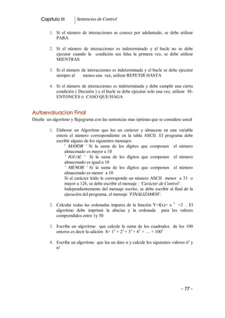 Capitulo III         Sentencias de Control 

         1.  Si  el  número  de  interacciones  se  conoce  por  adelantado,  se  debe  utilizar 
             PARA 

         2.  Si  el  número  de  interacciones  es  indeterminado  y  el  bucle  no  se  debe 
             ejecutar  cuando  la    condición  sea  falsa  la  primera  vez,  se  debe  utilizar 
             MIENTRAS 

         3.  Si el número de interacciones es indeterminada y el bucle se debe ejecutar 
             siempre al       menos una  vez, utilizar REPETIR HASTA 

         4.  Si  el  número  de  interacciones  es  indeterminada  y  debe  cumplir  una  cierta 
             condición ( Decisión ) y el bucle se debe ejecutar solo una vez, utilizar  SI­ 
             ENTONCES ó  CASO QUE/HAGA 


Autoevaluacion Final 
Diseñe  un algoritmo y flujograma con las sentencias mas óptimas que se considere usted 

         1.  Elaborar  un  Algoritmo  que  lea  un  carácter  y  almacene  en  una  variable 
             entera  el  número  correspondiente  en  la  tabla  ASCII.  El  programa  debe 
             escribir alguno de los siguientes mensajes: 
                  '  MAYOR  '   Si  la  suma  de  los  dígitos  que  componen    el  número 
                  almacenado es mayor a 10 
                  '  IGUAL  '   Si  la  suma  de  los  dígitos  que  componen    el  número 
                  almacenado es igual a 10 
                  '  MENOR  '   Si  la  suma  de  los  dígitos  que  componen    el  número 
                  almacenado es menor  a 10 
                  Si al carácter leído le corresponde un número ASCII  menor  a 33  o 
                  mayor a 126, se debe escribir el mensaje : 'Carácter de Control '. 
                  Independientemente  del  mensaje  escrito,  se  debe  escribir al final de la 
                  ejecución del programa, el mensaje 'FINALIZAMOS '. 

         2.  Calcular  todas  las  ordenadas  impares  de  la  función  Y=f(x)=  x  3  +2    .  El 
             algoritmo  debe  imprimir  la  abscisa  y  la  ordenada    para  los  valores 
             comprendidos entre 1y 50 

         3.  Escriba  un  algoritmo    que  calcule  la  suma  de  los  cuadrados    de  los  100 
                                                2     2    2   2             2 
             enteros es decir la adición  S= 1  + 2  + 3  + 4  + … + 100 
                                                                                       n 
         4.  Escriba un algoritmo  que lea un dato n y calcule los siguientes valores n  y 
             n!




                                                                                           ­ 77 ­ 
 