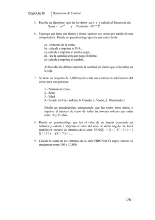 Capitulo III        Sentencias de Control 

    5.  Escriba un algoritmo  que lea los datos  a,n y  r  y calcule al Sumatoria de: 
                           n­1                             n 
               Suma =   ar       y     Producto = N! * 2 

    6.  Suponga que tiene una tienda y desea registrar sus ventas por medio de una 
        computadora. Diseñe un pseudocódigo que lea por cada cliente: 

             a).­ el monto de la venta, 
             b).­ calcule e imprima el IVA , 
             c).­calcule e imprima el total a pagar, 
             d).­ lea la cantidad con que paga el cliente, 
             e).­calcule e imprime el cambio. 

             Al final del día deberá imprimir la cantidad de dinero que debe haber en 
             la caja. 

    7.  Se tiene un conjunto de 1,000 tarjetas cada una contiene la información del 
        censo para una persona: 

             1.­ Número de censo, 
             2.­ Sexo 
             3.­ Edad 
             4.­ Estado civil (a.­ soltero, b. Casado, c. Viudo, d. Divorciado ) 

             Diseñe  un  pseudocódigo  estructurado  que  lea  todos  estos  datos,  e 
             imprima  el  número  de  censo  de  todas  las  jóvenes  solteras  que  estén 
             entre 16 y 21 años. 

    8.  Diseñe  un  pseudocódigo  que  lea  el  valor  de  un  ángulo  expresado  en 
        radianes  y  calcule  e  imprima  el  valor  del  seno  de  dicho  ángulo.  Se  leerá 
        también el  número de términos de la serie. SEN(X)  = X ­ (  X 3  / 3 ! ) + ( 
        X  5  / 5 ! )  ­  (X  /  7!) + ..... 
                            7 



    9.  Calcule  la suma de los términos de la serie FIBONACCI cuyos valores se 
        encuentran entre 100 y 10,000.




                                                                                      ­ 78 ­ 
 