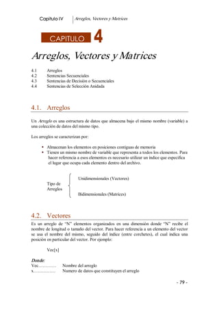 Capitulo IV         Arreglos, Vectores y Matrices 



            CAPITULO

Arreglos, Vectores y Matrices 
4.1        Arreglos 
4.2        Sentencias Secuenciales 
4.3        Sentencias de Decisión o Secuenciales 
4.4        Sentencias de Selección Anidada 



4.1.  Arreglos 
Un Arreglo es una estructura de datos que almacena bajo el mismo nombre (variable) a 
una colección de datos del mismo tipo. 

Los arreglos se caracterizan por: 

        §  Almacenan los elementos en posiciones contiguas de memoria 
        §  Tienen un mismo nombre de variable que representa a todos los elementos. Para 
            hacer referencia a esos elementos es necesario utilizar un índice que especifica 
            el lugar que ocupa cada elemento dentro del archivo. 


                             Unidimensionales (Vectores) 
           Tipo de 
           Arreglos 
                             Bidimensionales (Matrices) 



4.2.  Vectores 
Es  un  arreglo  de  “N”  elementos  organizados  en  una  dimensión  donde  “N”  recibe  el 
nombre de longitud o tamaño del vector. Para hacer referencia a un elemento del vector 
se  usa  el  nombre  del  mismo,  seguido  del  índice  (entre  corchetes),  el  cual  indica  una 
posición en particular del vector. Por ejemplo: 

           Vec[x] 

Donde:  
Vec…………              Nombre del arreglo 
x……………               Numero de datos que constituyen el arreglo 

                                                                                           ­ 79 ­  
 