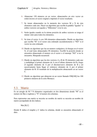 Capitulo IV          Arreglos, Vectores y Matrices 


          6.  Almacenar  150  números  en  un  vector,  almacenarlos  en  otro  vector  en 
              orden inverso al vector original e imprimir el vector resultante. 

          7.  Se  tienen  almacenados  en  la  memoria  dos  vectores  M  y  N  de  cien 
              elementos cada uno. Hacer un algoritmo que escriba la palabra “Iguales” si 
              ambos vectores son iguales y “Diferentes” si no lo son. 

          8.  Serán  iguales  cuando  en  la  misma  posición  de  ambos vectores se tenga el 
              mismo valor para todos los elementos. 

          9.  Se tiene el vector A con 100 elementos almacenados. Diseñe un algoritmo 
              que  escriba  “SI”  si el vector esta ordenado ascendentemente o “NO” si el 
              vector no esta ordenado 

          10. Diseñe un algoritmo que lea un numero cualquiera y lo busque en el vector 
              X,  el  cual  tiene  almacenados  80  elementos.  Escribir  la  posición  donde  se 
              encuentra  almacenado  el  numero  en  el  vector  o  el  mensaje  “NO”  si  no  lo 
              encuentra. Búsqueda secuencial. 

          11. Diseñe un algoritmo que lea dos vectores A y B de 20 elementos cada uno 
              y multiplique el primer elemento de A con el ultimo elemento de B y luego 
              el  segundo  elemento  de  A  por  el  diecinueveavo  elemento  de  B  y  así 
              sucesivamente  hasta  llegar  al  veinteavo  elemento  de  A  por  el  primer 
              elemento de B. El resultado  de la multiplicación almacenarlo en un vector 
              C. 

          12. Diseñe un algoritmo que almacene en un vector llamado FIB[100] los 100 
              primeros números de la serie fibonacci. 



5.3.  Matriz 
Es  un  arreglo  de  M  *  N  elementos  organizados  en  dos  dimensiones  donde  “M”  es  el 
numero de filas o reglones y “N” el numero de columnas. 

Para  representar  una  matriz  se  necesita  un  nombre  de  matriz  se  necesita  un nombre de 
matriz acompañado de dos índices. 

         Mat [R,C] 

Donde  R  indica  el  renglón  y  C  indica  la  columna,  donde  se  encuentra  almacenado  el 
dato.




                                                                                          ­ 81 ­ 
 