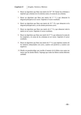 Capitulo IV         Arreglos, Vectores y Matrices 

    4.  Hacer un algoritmo que llene una matriz de 20 * 20. Sumar las columnas e 
        imprimir que columna tuvo la máxima suma y la suma de esa columna. 

    5.  Hacer  un  algoritmo  que  llene  una  matriz  de  5  *  5  y  que  almacene  la 
        diagonal principal en un vector. Imprimir el vector resultante. 

    6.  Hacer un algoritmo que llene una matriz de 10 * 10 y que almacene en la 
        diagonal principal unos y en las demás posiciones ceros. 

    7.  Hacer  un  algoritmo  que  llene  una  matriz  de 6 * 8 y que almacene toda la 
        matriz en un vector. Imprimir el vector resultante. 

    8.  Hacer un algoritmo que llene una matriz de 8 * 8, que almacene la suma de 
        los  renglones  y  la  suma  de  las  columnas  en  un  vector.  Imprimir  el  vector 
        resultante. 

    9.  Hacer un algoritmo que llene una matriz de 5 * 6 y que imprima cuantos de 
        los  números  almacenados  son  ceros,  cuantos  son  positivos  y  cuantos  son 
        negativos. 

    10. Diseñe un pseudocódigo que escriba el numero de la hilera cuya suma sea 
        mayor que las demás hileras. Suponga que todas las hileras suman diferente 
        cantidad.




                                                                                      ­ 83 ­ 
 