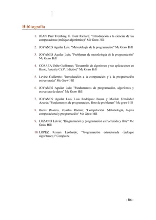 Bibliografía 
      1.  JEAN  Paul  Tremblay,  B.  Bunt  Richard;  "Introducción  a  la  ciencias  de  las 
          computadoras (enfoque algoritmico)" Mc Graw Hill 

      2.  JOYANES Aguilar Luis; "Metodología de la programación" Mc Graw Hill 

      3.  JOYANES  Aguilar  Luis; "Problemas de metodología de la programación" 
          Mc Graw Hill 

      4.  CORREA Uribe Guillermo; "Desarrollo de algoritmos y sus aplicaciones en 
          Basic, Pascal y C (3ª. Edición)" Mc Graw Hill 

      5.  Levine  Guillermo;  "Introducción  a  la  computación  y  a  la  programación 
          estructurada" Mc Graw Hill 

      6.  JOYANES  Aguilar  Luis;  "Fundamentos  de  programación,  algoritmos  y 
          estructura de datos" Mc Graw Hill 

      7.  JOYANES  Aguilar  Luis,  Luis  Rodríguez  Baena  y  Matilde  Fernández 
          Azuela; "Fundamentos de programación, libro de problemas" Mc graw Hill 

      8.  Bores  Rosario,  Rosales  Roman;  "Computación.  Metodología,  lógica 
          computacional y programación" Mc Graw Hill 

      9.  LOZANO Letvin; "Diagramación y programación estructurada y libre" Mc 
          Graw Hill 

      10. LOPEZ  Roman  Leobardo;  "Programación  estructurada  (enfoque 
          algoritmico)" Computec




                                                                                     ­ 84 ­ 
 