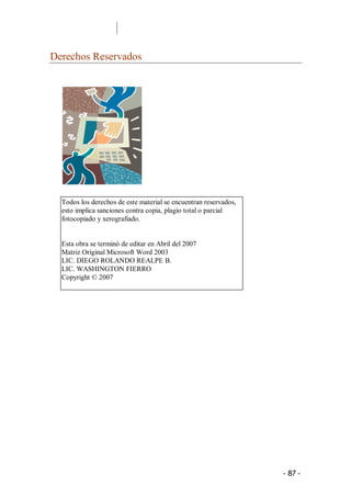 Derechos Reservados 




  Todos los derechos de este material se encuentran reservados, 
  esto implica sanciones contra copia, plagio total o parcial 
  fotocopiado y xerografiado. 


  Esta obra se terminó de editar en Abril del 2007 
  Matriz Original Microsoft Word 2003 
  LIC. DIEGO ROLANDO REALPE B. 
  LIC. WASHINGTON FIERRO 
  Copyright © 2007




                                                                   ­ 87 ­ 
 