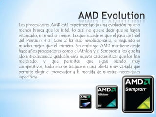 AMD EvolutionLos procesadores AMD está experimentando una evolución mucho menos brusca que los Intel, lo cual no quiere decir que se hayan estancado, ni mucho menos. Lo que sucede es que el paso de Intel del Pentium 4 al Core 2 ha sido revolucionario, el segundo es mucho mejor que el primero. Sin embargo AMD mantiene desde hace años procesadores como el Athlon y el Sempron a los que ha ido introduciendo gradualmente nuevas características que los han mejorado, y que permiten que sigan siendo muy competitivos, todo ello se traduce en una oferta muy variada que permite elegir el procesador a la medida de nuestras necesidades específicas.