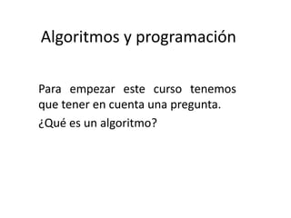 Algoritmos y programación
Para empezar este curso tenemos
que tener en cuenta una pregunta.
¿Qué es un algoritmo?
 