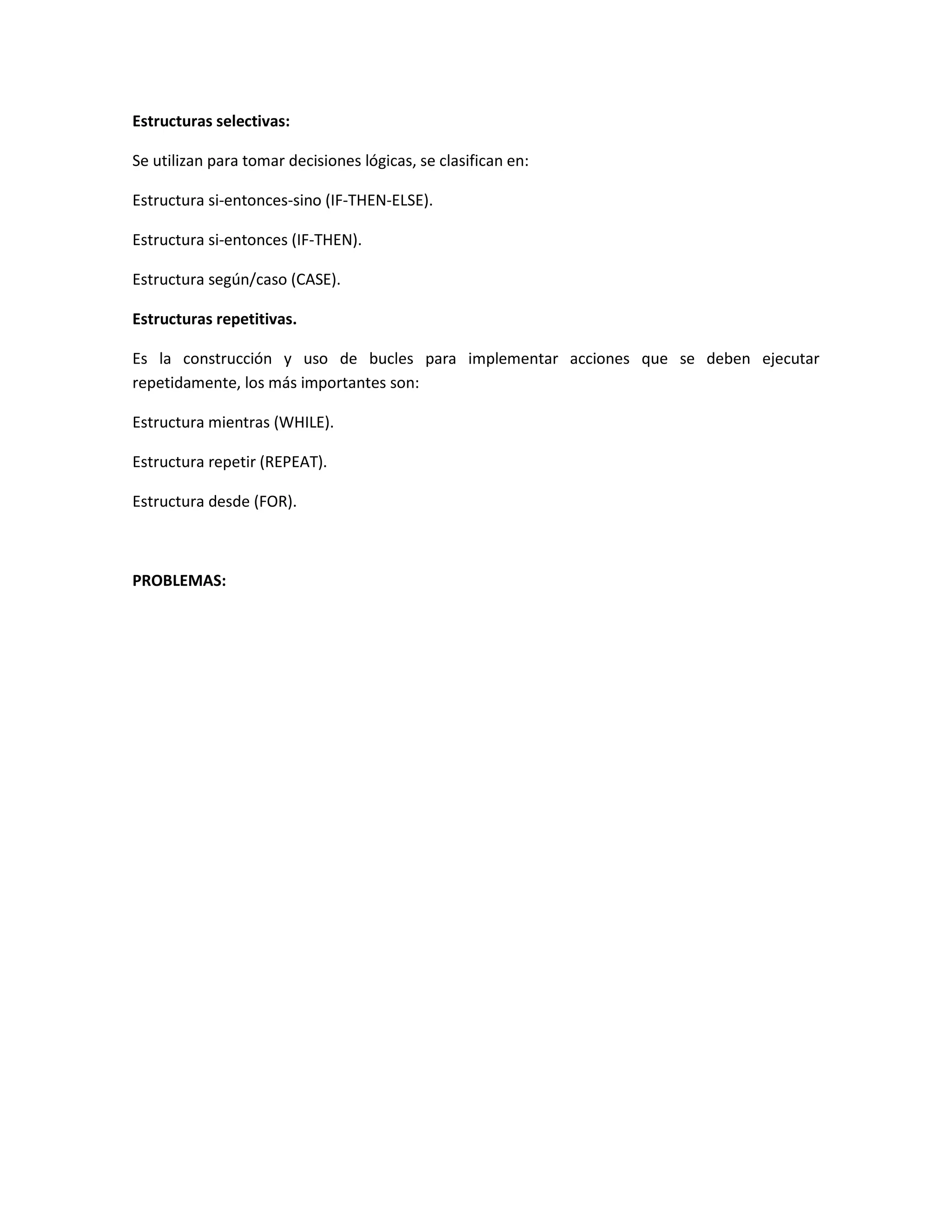 Estructuras selectivas:
Se utilizan para tomar decisiones lógicas, se clasifican en:
Estructura si-entonces-sino (IF-THEN-ELSE).
Estructura si-entonces (IF-THEN).
Estructura según/caso (CASE).
Estructuras repetitivas.
Es la construcción y uso de bucles para implementar acciones que se deben ejecutar
repetidamente, los más importantes son:
Estructura mientras (WHILE).
Estructura repetir (REPEAT).
Estructura desde (FOR).
PROBLEMAS:
 