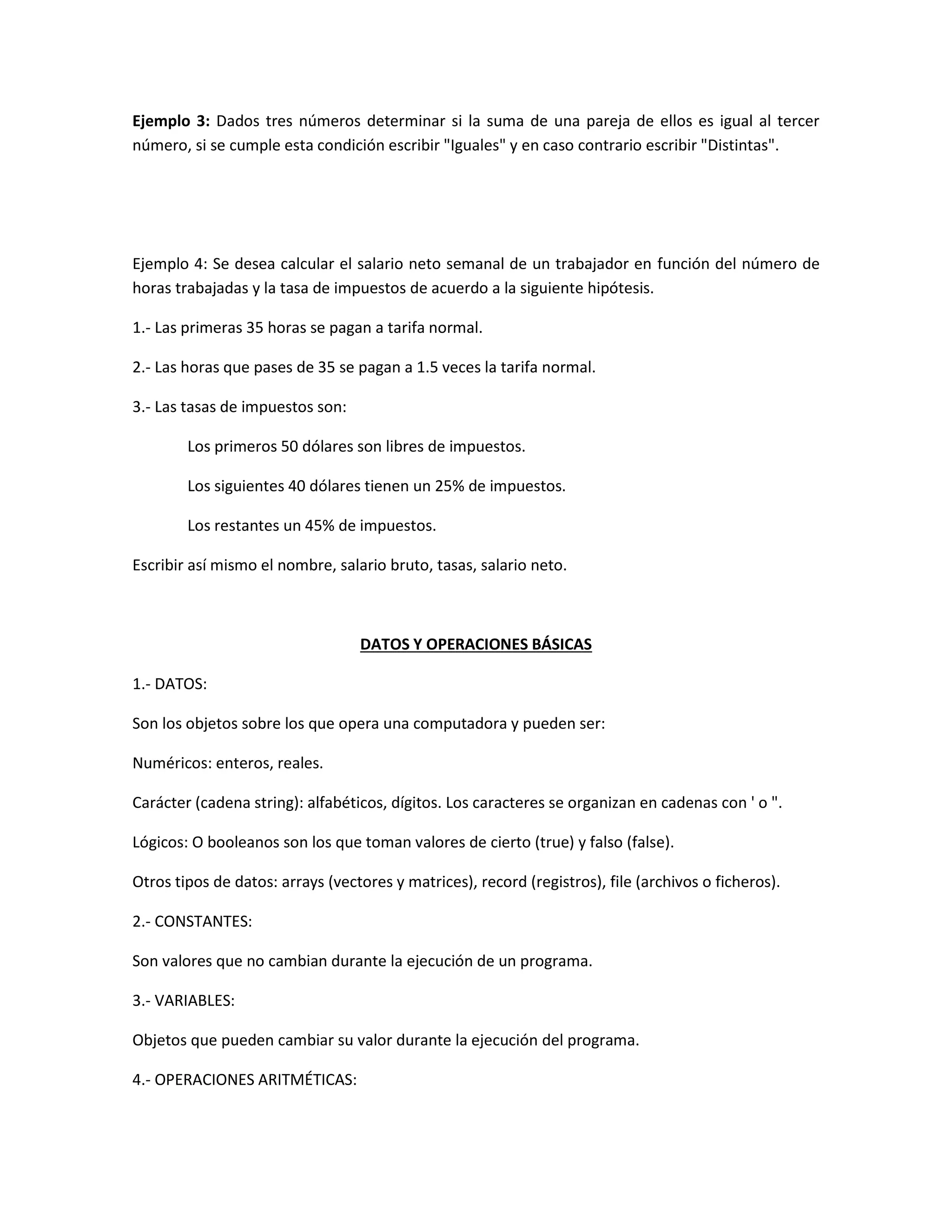 Ejemplo 3: Dados tres números determinar si la suma de una pareja de ellos es igual al tercer
número, si se cumple esta condición escribir "Iguales" y en caso contrario escribir "Distintas".
Ejemplo 4: Se desea calcular el salario neto semanal de un trabajador en función del número de
horas trabajadas y la tasa de impuestos de acuerdo a la siguiente hipótesis.
1.- Las primeras 35 horas se pagan a tarifa normal.
2.- Las horas que pases de 35 se pagan a 1.5 veces la tarifa normal.
3.- Las tasas de impuestos son:
Los primeros 50 dólares son libres de impuestos.
Los siguientes 40 dólares tienen un 25% de impuestos.
Los restantes un 45% de impuestos.
Escribir así mismo el nombre, salario bruto, tasas, salario neto.
DATOS Y OPERACIONES BÁSICAS
1.- DATOS:
Son los objetos sobre los que opera una computadora y pueden ser:
Numéricos: enteros, reales.
Carácter (cadena string): alfabéticos, dígitos. Los caracteres se organizan en cadenas con ' o ".
Lógicos: O booleanos son los que toman valores de cierto (true) y falso (false).
Otros tipos de datos: arrays (vectores y matrices), record (registros), file (archivos o ficheros).
2.- CONSTANTES:
Son valores que no cambian durante la ejecución de un programa.
3.- VARIABLES:
Objetos que pueden cambiar su valor durante la ejecución del programa.
4.- OPERACIONES ARITMÉTICAS:
 