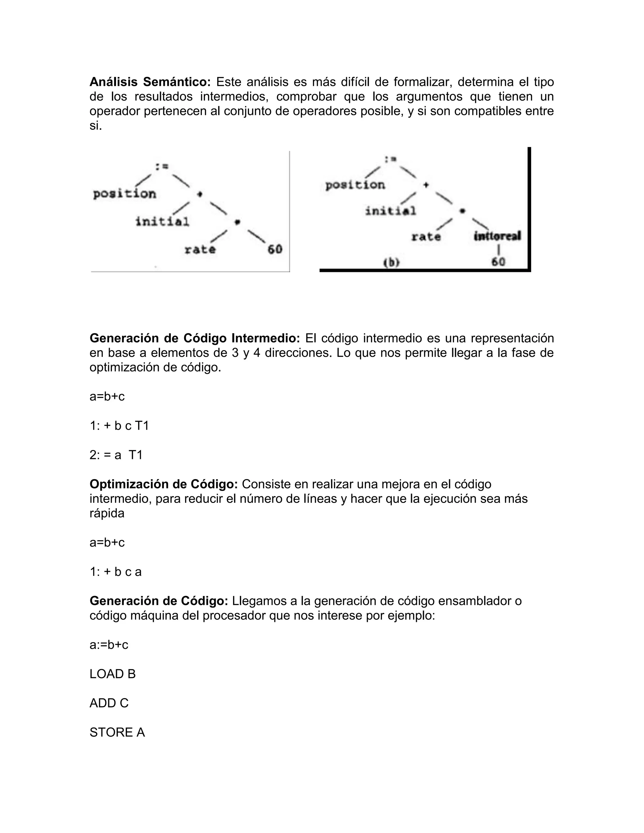 Análisis Semántico: Este análisis es más difícil de formalizar, determina el tipo
de los resultados intermedios, comprobar que los argumentos que tienen un
operador pertenecen al conjunto de operadores posible, y si son compatibles entre
si.




Generación de Código Intermedio: El código intermedio es una representación
en base a elementos de 3 y 4 direcciones. Lo que nos permite llegar a la fase de
optimización de código.

a=b+c

1: + b c T1

2: = a T1

Optimización de Código: Consiste en realizar una mejora en el código
intermedio, para reducir el número de líneas y hacer que la ejecución sea más
rápida

a=b+c

1: + b c a

Generación de Código: Llegamos a la generación de código ensamblador o
código máquina del procesador que nos interese por ejemplo:

a:=b+c

LOAD B

ADD C

STORE A
 