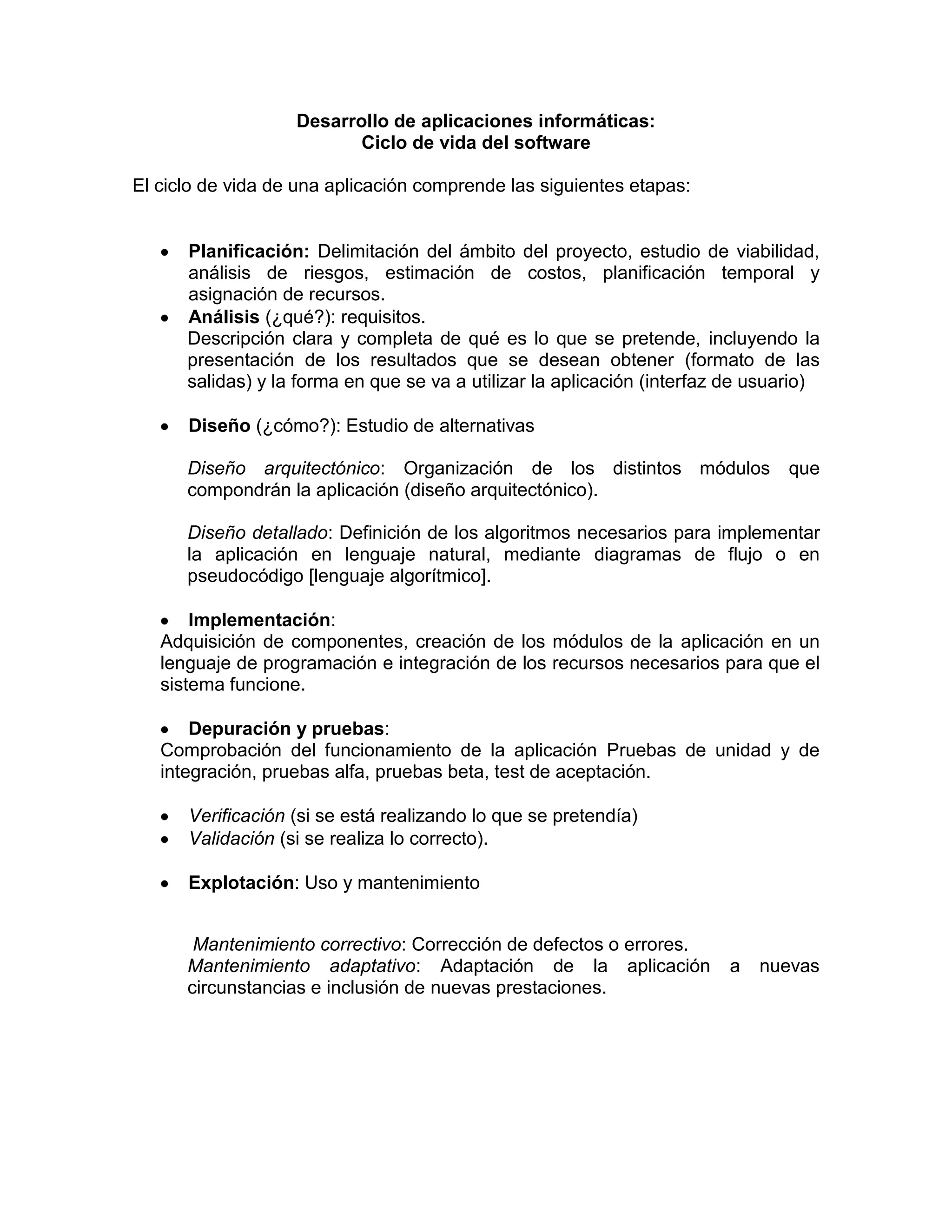 Desarrollo de aplicaciones informáticas:
                          Ciclo de vida del software

El ciclo de vida de una aplicación comprende las siguientes etapas:


      Planificación: Delimitación del ámbito del proyecto, estudio de viabilidad,
      análisis de riesgos, estimación de costos, planificación temporal y
      asignación de recursos.
      Análisis (¿qué?): requisitos.
      Descripción clara y completa de qué es lo que se pretende, incluyendo la
      presentación de los resultados que se desean obtener (formato de las
      salidas) y la forma en que se va a utilizar la aplicación (interfaz de usuario)

      Diseño (¿cómo?): Estudio de alternativas

      Diseño arquitectónico: Organización de los distintos módulos               que
      compondrán la aplicación (diseño arquitectónico).

      Diseño detallado: Definición de los algoritmos necesarios para implementar
      la aplicación en lenguaje natural, mediante diagramas de flujo o en
      pseudocódigo [lenguaje algorítmico].

       Implementación:
   Adquisición de componentes, creación de los módulos de la aplicación en un
   lenguaje de programación e integración de los recursos necesarios para que el
   sistema funcione.

       Depuración y pruebas:
   Comprobación del funcionamiento de la aplicación Pruebas de unidad y de
   integración, pruebas alfa, pruebas beta, test de aceptación.

      Verificación (si se está realizando lo que se pretendía)
      Validación (si se realiza lo correcto).

      Explotación: Uso y mantenimiento


       Mantenimiento correctivo: Corrección de defectos o errores.
      Mantenimiento adaptativo: Adaptación de la aplicación              a   nuevas
      circunstancias e inclusión de nuevas prestaciones.
 