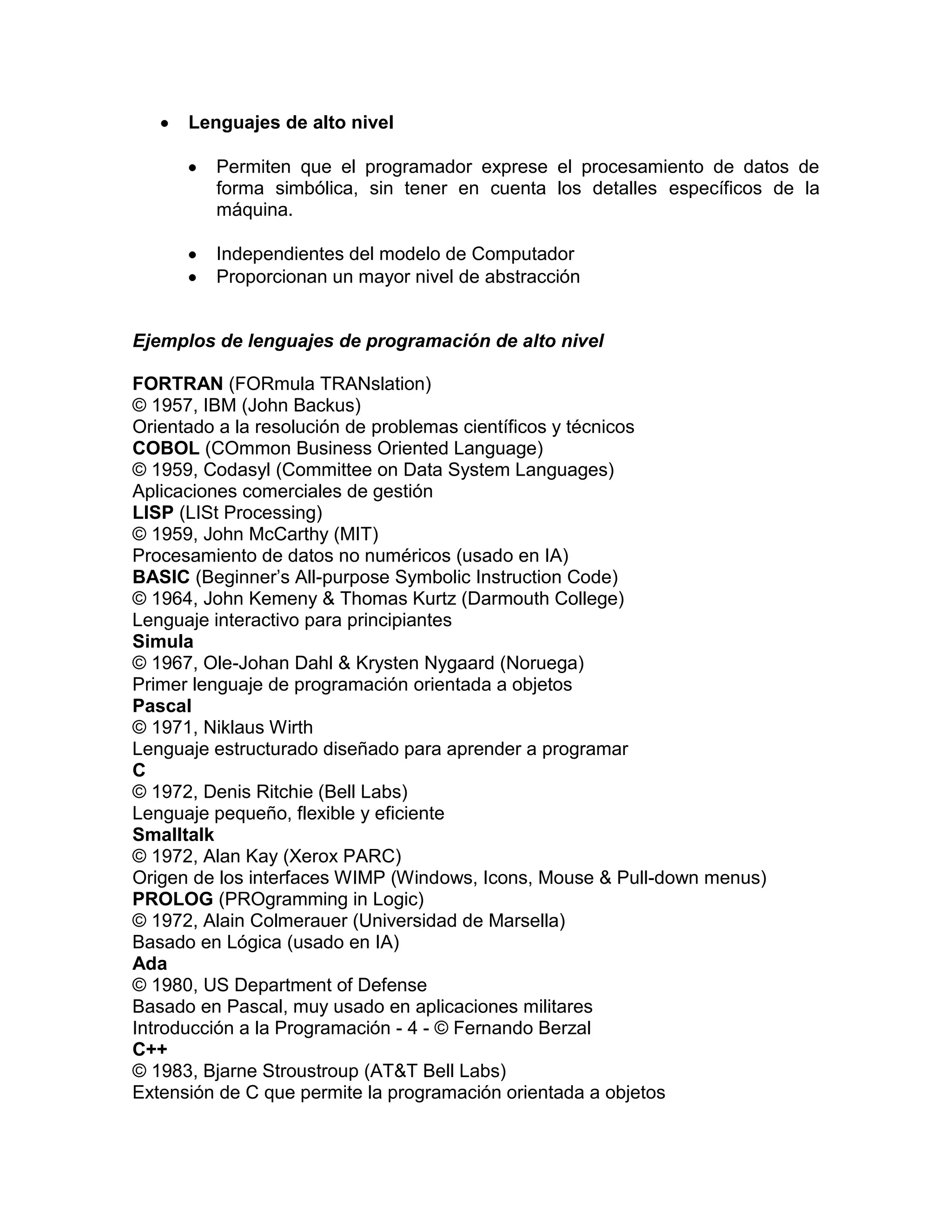 Lenguajes de alto nivel

         Permiten que el programador exprese el procesamiento de datos de
         forma simbólica, sin tener en cuenta los detalles específicos de la
         máquina.

         Independientes del modelo de Computador
         Proporcionan un mayor nivel de abstracción


Ejemplos de lenguajes de programación de alto nivel

FORTRAN (FORmula TRANslation)
© 1957, IBM (John Backus)
Orientado a la resolución de problemas científicos y técnicos
COBOL (COmmon Business Oriented Language)
© 1959, Codasyl (Committee on Data System Languages)
Aplicaciones comerciales de gestión
LISP (LISt Processing)
© 1959, John McCarthy (MIT)
Procesamiento de datos no numéricos (usado en IA)
BASIC (Beginner’s All-purpose Symbolic Instruction Code)
© 1964, John Kemeny & Thomas Kurtz (Darmouth College)
Lenguaje interactivo para principiantes
Simula
© 1967, Ole-Johan Dahl & Krysten Nygaard (Noruega)
Primer lenguaje de programación orientada a objetos
Pascal
© 1971, Niklaus Wirth
Lenguaje estructurado diseñado para aprender a programar
C
© 1972, Denis Ritchie (Bell Labs)
Lenguaje pequeño, flexible y eficiente
Smalltalk
© 1972, Alan Kay (Xerox PARC)
Origen de los interfaces WIMP (Windows, Icons, Mouse & Pull-down menus)
PROLOG (PROgramming in Logic)
© 1972, Alain Colmerauer (Universidad de Marsella)
Basado en Lógica (usado en IA)
Ada
© 1980, US Department of Defense
Basado en Pascal, muy usado en aplicaciones militares
Introducción a la Programación - 4 - © Fernando Berzal
C++
© 1983, Bjarne Stroustroup (AT&T Bell Labs)
Extensión de C que permite la programación orientada a objetos
 
