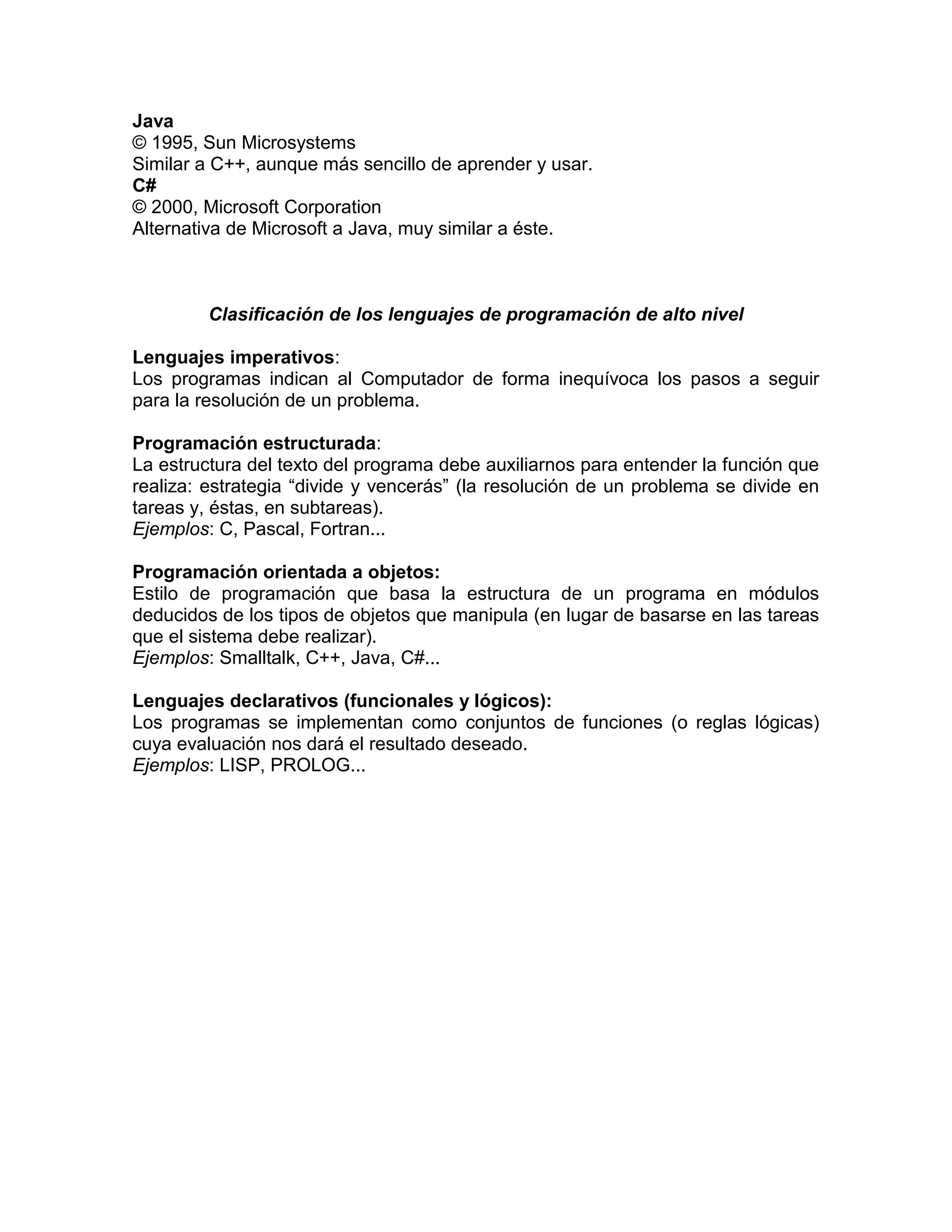 Java
© 1995, Sun Microsystems
Similar a C++, aunque más sencillo de aprender y usar.
C#
© 2000, Microsoft Corporation
Alternativa de Microsoft a Java, muy similar a éste.



         Clasificación de los lenguajes de programación de alto nivel

Lenguajes imperativos:
Los programas indican al Computador de forma inequívoca los pasos a seguir
para la resolución de un problema.

Programación estructurada:
La estructura del texto del programa debe auxiliarnos para entender la función que
realiza: estrategia “divide y vencerás” (la resolución de un problema se divide en
tareas y, éstas, en subtareas).
Ejemplos: C, Pascal, Fortran...

Programación orientada a objetos:
Estilo de programación que basa la estructura de un programa en módulos
deducidos de los tipos de objetos que manipula (en lugar de basarse en las tareas
que el sistema debe realizar).
Ejemplos: Smalltalk, C++, Java, C#...

Lenguajes declarativos (funcionales y lógicos):
Los programas se implementan como conjuntos de funciones (o reglas lógicas)
cuya evaluación nos dará el resultado deseado.
Ejemplos: LISP, PROLOG...
 