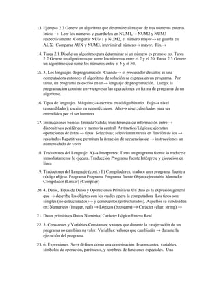 13. Ejemplo 2.3 Genere un algoritmo que determine al mayor de tres números enteros.
Inicio → Leer los números y guardarlos en NUM1,→ NUM2 y NUM3
respectivamente Comparar NUM1 y NUM2, el número mayor→ se guarda en
AUX. Comparar AUX y NUM3, imprimir el número→ mayor. Fin.→
14. Tarea 2.1 Diseñe un algoritmo para determinar si un número es primo o no. Tarea
2.2 Genere un algoritmo que sume los números entre el 2 y el 20. Tarea 2.3 Genere
un algoritmo que sume los números entre el 5 y el 50.
15. 3. Los lenguajes de programación Cuando→ el procesador de datos es una
computadora entonces el algoritmo de solución se expresa en un programa. Por
tanto, un programa es escrito en un→ lenguaje de programación. Luego, la
programación consiste en→ expresar las operaciones en forma de programa de un
algoritmo.
16. Tipos de lenguajes Máquina;→ escritos en código binario. Bajo→ nivel
(ensamblador); escrito en nemotécnicos. Alto→ nivel; diseñados para ser
entendidos por el ser humano.
17. Instrucciones básicas Entrada/Salida; transferencia de información entre →
dispositivos periféricos y memoria central. Aritmético/Lógicas; ejecutan
operaciones de éstos → tipos. Selectivas; seleccionan tareas en función de los →
resultados Repetitivas; permiten la iteración de secuencias de → instrucciones un
número dado de veces
18. Traductores del Lenguaje A)→ Intérpretes; Toma un programa fuente lo traduce e
inmediatamente lo ejecuta. Traducción Programa fuente Intérprete y ejecución en
línea
19. Traductores del Lenguaje (cont.) B) Compiladores; traduce un s programa fuente a
código objeto. Programa Programa Programa fuente Objeto ejecutable Montador
Compilador (Linker) (Compiler)
20. 4. Datos, Tipos de Datos y Operaciones Primitivas Un dato es la expresión general
que → describe los objetos con los cuales opera la computadora Los tipos son:
simples (no estructurados)→ y compuestos (estructurados). Aquellos se subdividen
en: Numericos (integer, real) → Lógicos (booleans) → Carácter (char, string) →
21. Datos primitivos Datos Numérico Carácter Lógico Entero Real
22. 5. Constantes y Variables Constantes: valores que durante la → ejecución de un
programa no cambian su valor. Variables: valores que cambiarán → durante la
ejecución del programa
23. 6. Expresiones Se→ definen como una combinación de constantes, variables,
símbolos de operación, paréntesis, y nombres de funciones especiales. Una

 