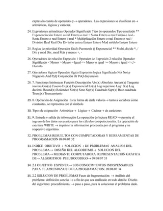 expresión consta de operandos y→ operadores. Las expresiones se clasifican en→
aritméticas, lógicas y carácter.
24. Expresiones aritméticas Operador Significado Tipo de operandos Tipo resultado **
Exponenciación Entero o real Entero o real + Suma Entero o real Entero o real Resta Entero o real Entero o real * Multiplicación Entero o real Entero o real /
División Real Real Div División entera Entero Entero Mod módulo Entero Entero
25. Reglas de prioridad Operador Gráfo Parentesis () Exponencial ** Multi, divide *, /
Div y mod Div, mod Más y menos +, 26. Operadores de relación Expresión 1 Operador de Expresión 2 relación Operador
Significado < Menor > Mayor = Igual <= Menor o igual >= Mayor o igual <>,!=
Distinto
27. Operadores lógicos Operador lógico Expresión lógica Significado Not Not p
Negación And PyQ Conjunción Or PoQ disyunción
28. 7. Funciones Intrínsecas Función Descripción Abs(x) Absoluto Arctan(x) Tangente
inversa Cos(x) Coseno Exp(x) Exponencial Ln(x) Log neperiano Log10(x) Log
decimal Round(x) Redondeo Sin(x) Seno Sqr(x) Cuadrado Sqrt(x) Raíz cuadrada
Trunc(x) Truncamiento
29. 8. Operación de Asignación Es la forma de darle valores→ tanto a variables como
constantes, se representa con el símbolo
30. Tipos de asignación Aritmética→ Lógica→ Cadena→ de carácteres
31. 9. Entrada y salida de información La operación de lectura READ → permite el
ingreso de los datos necesarios para los cálculos computacionales. La operación de
escritura WRITE → imprime la información procesada por el programa y su
respectivo algoritmo.
32. PROBLEMAS RESUELTOS CON COMPUTADORAS Y HERRAMIENTAS DE
PROGRAMACION 09/08/07 32
33. INDICE OBJETIVO→ SOLUCION→ DE PROBLEMAS ANALISIS DEL
PROBLEMA→ DISEÑO DEL ALGORITMO→ SOLUCION DEL
PROBLEMA→ MEDIANTE COMPUTADORA REPRESENTACION GRAFICA
DE→ ALGORITMOS PSEUDOCODIGO→ 09/08/07 33
34. 2.1 OBJETIVO EXPONER→ LOS CONOCIMIENTOS INDISPENSABLES
PARA EL APRENDIZAJE DE LA PROGRAMACION. 09/08/07 34
35. 2.2 SOLUCION DE PROBLEMAS Fases de fragmentación: → Análisis del
problema: definición concisa → a fin de que sea analizado en todo detalle. Diseño
del algoritmo: procedimiento, → paso a paso, para la solucionar el problema dado.

 