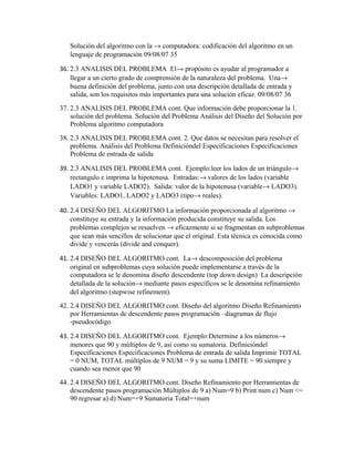 Solución del algoritmo con la → computadora: codificación del algoritmo en un
lenguaje de programación 09/08/07 35
36. 2.3 ANALISIS DEL PROBLEMA El→ propósito es ayudar al programador a
llegar a un cierto grado de comprensión de la naturaleza del problema. Una→
buena definición del problema, junto con una descripción detallada de entrada y
salida, son los requisitos más importantes para una solución eficaz. 09/08/07 36
37. 2.3 ANALISIS DEL PROBLEMA cont. Que información debe proporcionar la 1.
solución del problema. Solución del Problema Análisis del Diseño del Solución por
Problema algoritmo computadora
38. 2.3 ANALISIS DEL PROBLEMA cont. 2. Que datos se necesitan para resolver el
problema. Análisis del Problema Definicióndel Especificaciones Especificaciones
Problema de entrada de salida
39. 2.3 ANALISIS DEL PROBLEMA cont. Ejemplo:leer los lados de un triángulo→
rectangulo e imprima la hipotenusa. Entradas:→ valores de los lados (variable
LADO1 y variable LADO2). Salida: valor de la hipotenusa (variable→ LADO3).
Variables: LADO1, LADO2 y LADO3 (tipo→ reales).
40. 2.4 DISEÑO DEL ALGORITMO La información proporcionada al algoritmo →
constituye su entrada y la información producida constituye su salida. Los
problemas complejos se resuelven → eficazmente si se fragmentan en subproblemas
que sean más sencillos de solucionar que el original. Esta técnica es conocida como
divide y vencerás (divide and conquer).
41. 2.4 DISEÑO DEL ALGORITMO cont. La→ descomposición del problema
original en subproblemas cuya solución puede implementarse a través de la
computadora se le denomina diseño descendente (top down design) La descripción
detallada de la solución→ mediante pasos específicos se le denomina refinamiento
del algoritmo (stepwise refinement).
42. 2.4 DISEÑO DEL ALGORITMO cont. Diseño del algoritmo Diseño Refinamiento
por Herramientas de descendente pasos programación –diagramas de flujo
-pseudocódigo
43. 2.4 DISEÑO DEL ALGORITMO cont. Ejemplo:Determine a los números→
menores que 90 y múltiplos de 9, así como su sumatoria. Definicióndel
Especificaciones Especificaciones Problema de entrada de salida Imprimir TOTAL
= 0 NUM, TOTAL múltiplos de 9 NUM = 9 y su suma LIMITE = 90 siempre y
cuando sea menor que 90
44. 2.4 DISEÑO DEL ALGORITMO cont. Diseño Refinamiento por Herramientas de
descendente pasos programación Múltiplos de 9 a) Num=9 b) Print num c) Num <=
90 regresar a) d) Num=+9 Sumatoria Total=+num

 