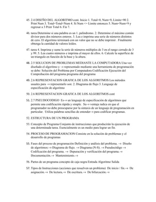45. 2.4 DISEÑO DEL ALGORITMO cont. Inicio 1. Total=0, Num=9, Limite=90 2.
Print Num 3. Total=Total+Num 4. Si Num <= Limite entonces 5. Num=Num+9 y
regresar a 3 Print Total 6. Fin 7.
46. tarea Determine si una palabra es un 1. palíndromo. 2. Determine el máximo común
divisor para dos números enteros. 3. Lea e imprima una serie de números distintos
de cero. El algoritmo terminará con un valor que no se debe imprimir . Finalmente
obtenga la cantidad de valores leídos.
47. tarea 4. Imprima y sume la serie de números múltiplos de 3 en el rango cerrado de 3
y 99. 5. Lea cuatro números e imprima el mayor de ellos. 6. Calcule la superficie de
un triangulo en función de la base y la altura.
48. 2.5 SOLUCION DE PROBLEMAS MEDIANTE LA COMPUTADORA Una vez
diseñado el algoritmo y → representado mediante una herramienta de programación
se debe: Solución del Problema por Computadora Codificación Ejecución del
Comprobación del programa programa del programa
49. 2.6 REPRESENTACION GRAFICA DE LOS ALGORITMOS Los métodos
usuales para → representarlo son: 2. Diagrama de flujo 3. Lenguaje de
especificación de algoritmo
50. 2.6 REPRESENTACION GRAFICA DE LOS ALGORITMOS cont
51. 2.7 PSEUDOCODIGO Es→ un lenguaje de especificación de algoritmos que
permite una codificación rápida y simple. Su→ ventaja radica en que el
programador no debe preocuparse por la sintaxis de un lenguaje de programación en
particular. Utiliza palabras sencillas de entender→ para codificar programas.
52. ESTRUCTURA DE UN PROGRAMA
53. Concepto de Programa Conjunto de instrucciones que producirán la ejecución de
una determinada tarea. Esencialmente es un medio para lograr un fin.
54. PROCESO DE PROGRAMACION Consiste en la solución de problemas y el
desarrollo de programas
55. Fases del proceso de programación Definiciòn y análisis del problema. → Diseño
de algoritmos:→ Diagrama de flujo. → Diagrama (N-S). → Pseudocódigo →
Codificación del programa. → Depuración y verificación del programa.→
Documentación.→ Mantenimiento.→
56. Partes de un programa concepto de caja negra Entrada Algoritmo Salida
57. Tipos de Instrucciones (acciones que resuelven un problema) De inicio / fin.→ De
asignación.→ De lectura,→ De escritura.→ De bifurcación.→

 
