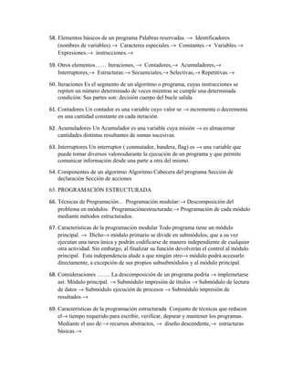 58. Elementos básicos de un programa Palabras reservadas. → Identificadores
(nombres de variables).→ Caracteres especiales.→ Constantes.→ Variables.→
Expresiones.→ instrucciones.→
59. Otros elementos…… Iteraciones, → Contadores,→ Acumuladores,→
Interruptores,→ Estructuras:→ Secuenciales,→ Selectivas,→ Repetitivas.→
60. Iteraciones Es el segmento de un algoritmo o programa, cuyas instrucciones se
repiten un número determinado de veces mientras se cumple una determinada
condición. Sus partes son: decisión cuerpo del bucle salida
61. Contadores Un contador es una variable cuyo valor se → incrementa o decrementa
en una cantidad constante en cada iteración.
62. Acumuladores Un Acumulador es una variable cuya misión → es almacernar
cantidades distintas resultantes de sumas sucesivas.
63. Interruptores Un interruptor ( conmutador, bandera, flag) es → una variable que
puede tomar diversos valoresdurante la ejecución de un programa y que permite
comunicar información desde una parte a otra del mismo.
64. Componentes de un algoritmo Algoritmo Cabecera del programa Sección de
declaración Sección de acciones
65. PROGRAMACIÓN ESTRUCTURADA
66. Técnicas de Programación... Programación modular:→ Descomposición del
problema en módulos. Programaciónestructurada:→ Programación de cada módulo
mediante métodos estructurados.
67. Características de la programación modular Todo programa tiene un módulo
principal. → Dicho→ módulo primario se divide en submódulos, que a su vez
ejecutan una tarea única y podrán codificarse de manera independiente de cualquier
otra actividad. Sin embargo, al finalizar su función devolverán el control al módulo
principal. Esta independencia alude a que ningún otro→ módulo podrá accesarlo
directamente, a excepción de sus propios subsubmódulos y al módulo principal.
68. Consideraciones ……. La descomposición de un programa podría → implemetarse
así: Módulo principal. → Submódulo impresión de títulos → Submódulo de lectura
de datos → Submódulo ejecución de procesos → Submódulo impresión de
resultados →
69. Características de la programación estructurada Conjunto de técnicas que reducen
el→ tiempo requerido para escribir, verificar, depurar y mantener los programas.
Mediante el uso de:→ recursos abstractos, → diseño descendente,→ estructuras
básicas.→

 