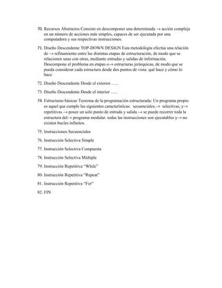 70. Recursos Abstractos Consiste en descomponer una determinada → acción compleja
en un número de acciones más simples, capaces de ser ejecutada por una
computadora y sus respectivas instrucciones.
71. Diseño Descendente TOP-DOWN DESIGN Esta metodología efectúa una relación
de → refinamiento entre las distintas etapas de estructuración, de modo que se
relacionen unas con otras, mediante entradas y salidas de información.
Descompone el problema en etapas o→ estructuras jerárquicas, de modo que se
pueda considerar cada estructura desde dos puntos de vista: qué hace y cómo lo
hace
72. Diseño Descendente Desde el exterior …..
73. Diseño Descendente Desde el interior …..
74. Estructuras básicas Teorema de la programación estructurada: Un programa propio
es aquel que cumple las siguientes características: secuenciales,→ selectivas, y→
repetitivas.→ posee un solo punto de entrada y salida.→ se puede recorrer toda la
estructura del→ programa modular. todas las instrucciones son ejecutables y→ no
existen bucles infinitos.
75. Instrucciones Secuenciales
76. Instrucción Selectiva Simple
77. Instrucción Selectiva Compuesta
78. Instrucción Selectiva Múltiple
79. Instrucción Repetitiva “While”
80. Instrucción Repetitiva “Repeat”
81. Instrucción Repetitiva “For”
82. FIN

 