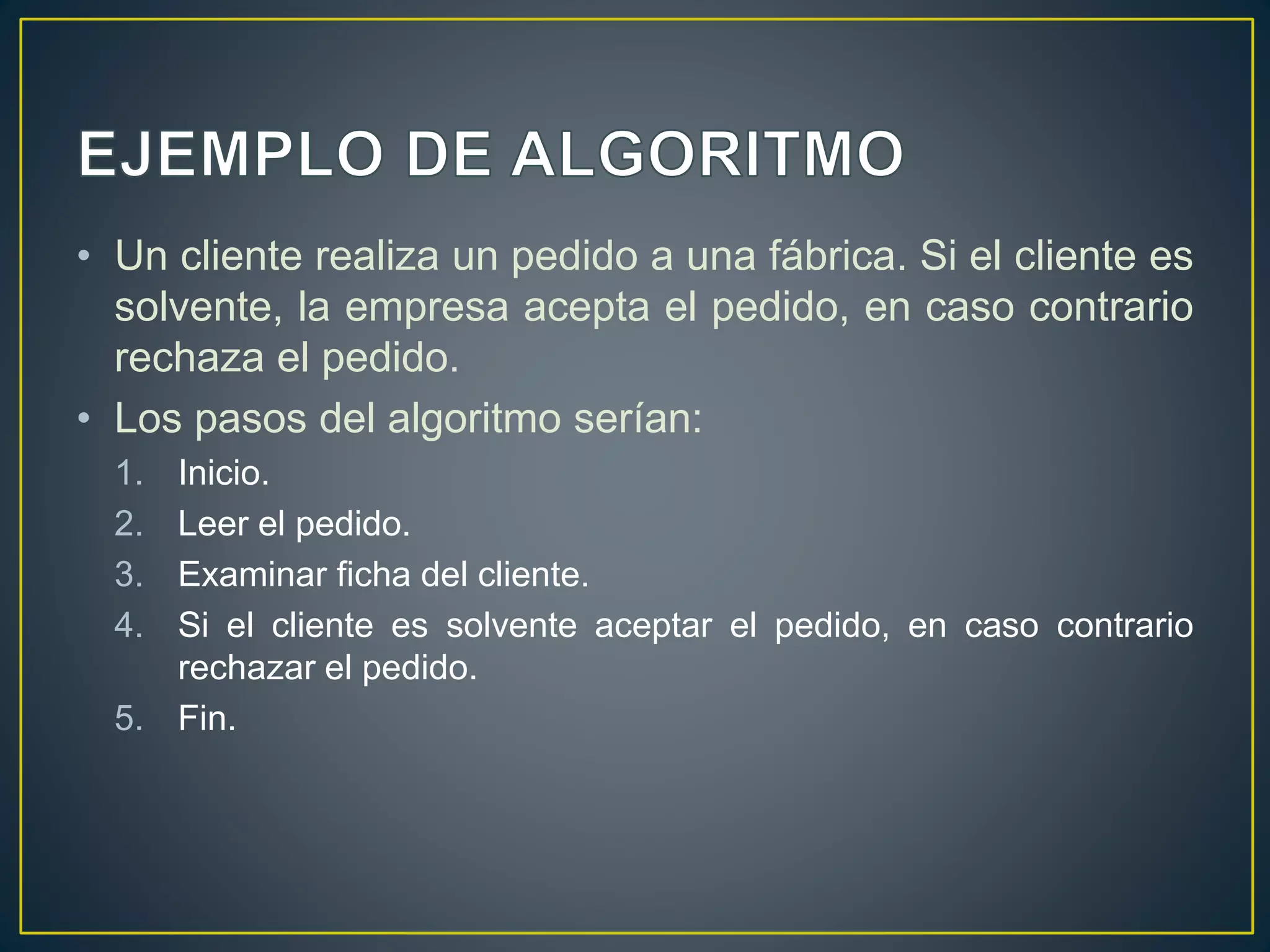 • Un cliente realiza un pedido a una fábrica. Si el cliente es
solvente, la empresa acepta el pedido, en caso contrario
rechaza el pedido.
• Los pasos del algoritmo serían:
1. Inicio.
2. Leer el pedido.
3. Examinar ficha del cliente.
4. Si el cliente es solvente aceptar el pedido, en caso contrario
rechazar el pedido.
5. Fin.
 