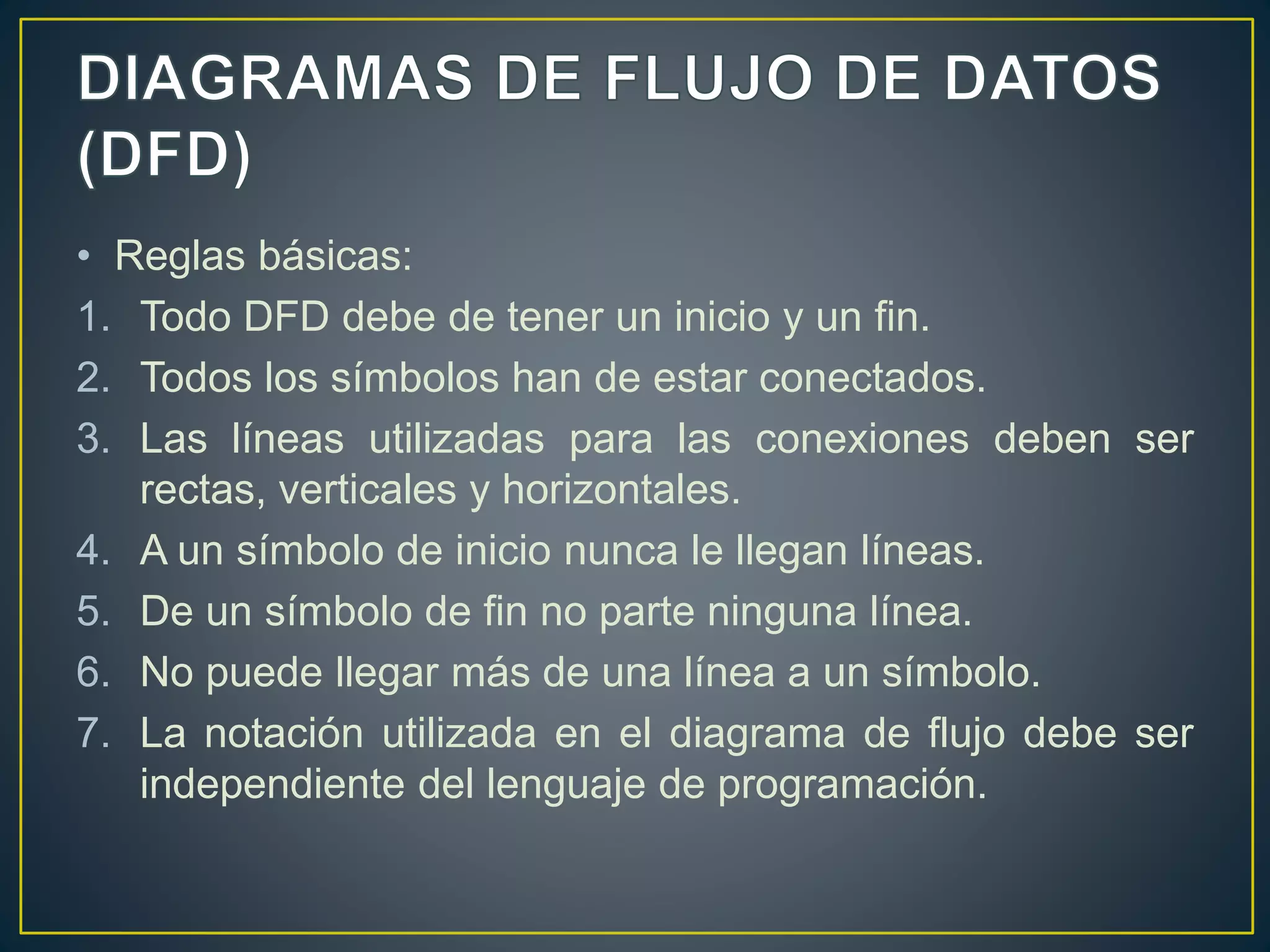 • Reglas básicas:
1. Todo DFD debe de tener un inicio y un fin.
2. Todos los símbolos han de estar conectados.
3. Las líneas utilizadas para las conexiones deben ser
rectas, verticales y horizontales.
4. A un símbolo de inicio nunca le llegan líneas.
5. De un símbolo de fin no parte ninguna línea.
6. No puede llegar más de una línea a un símbolo.
7. La notación utilizada en el diagrama de flujo debe ser
independiente del lenguaje de programación.
 