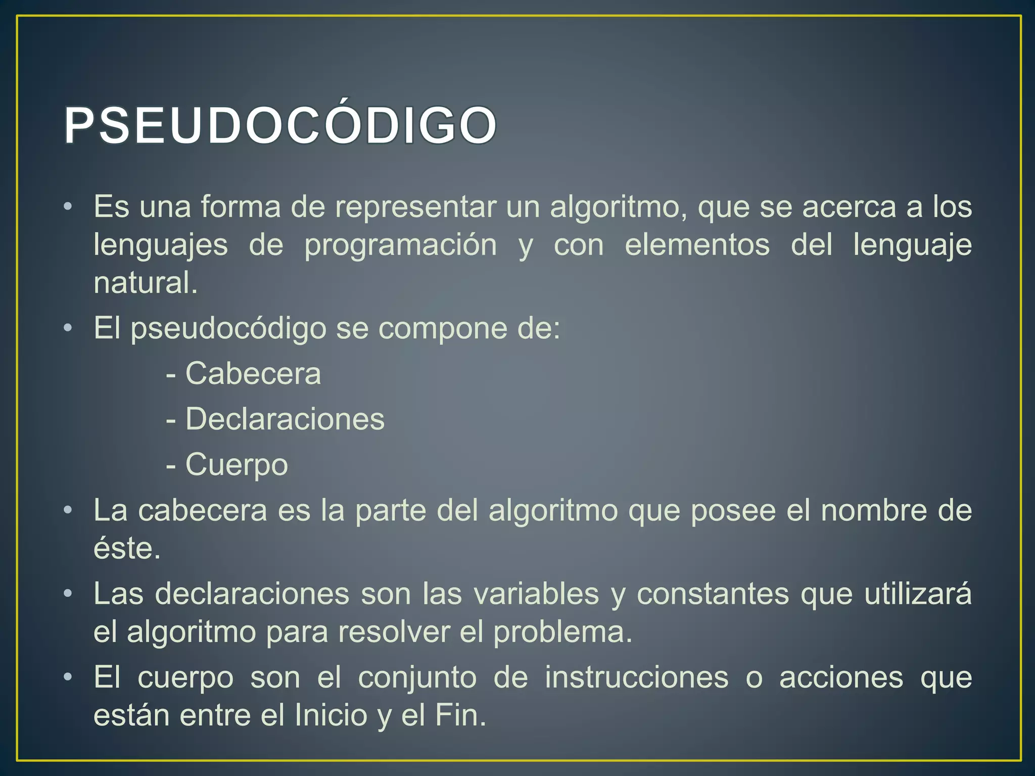 • Es una forma de representar un algoritmo, que se acerca a los
lenguajes de programación y con elementos del lenguaje
natural.
• El pseudocódigo se compone de:
- Cabecera
- Declaraciones
- Cuerpo
• La cabecera es la parte del algoritmo que posee el nombre de
éste.
• Las declaraciones son las variables y constantes que utilizará
el algoritmo para resolver el problema.
• El cuerpo son el conjunto de instrucciones o acciones que
están entre el Inicio y el Fin.
 