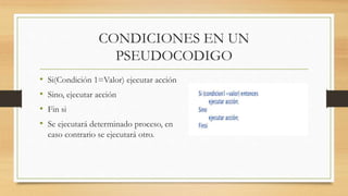 CONDICIONES EN UN
PSEUDOCODIGO
• Si(Condición 1=Valor) ejecutar acción
• Sino, ejecutar acción
• Fin si
• Se ejecutará determinado proceso, en
caso contrario se ejecutará otro.
 