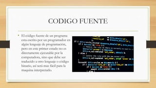 CODIGO FUENTE
• El código fuente de un programa
esta escrito por un programador en
algún lenguaje de programación,
pero en este primer estado no es
directamente ejecutable por la
computadora, sino que debe ser
traducido a otro lenguaje o código
binario, así será mas fácil para la
maquina interpretarlo.
 