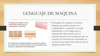 LENGUAJE DE MAQUINA
• El lenguaje de maquina es el único
lenguaje que puede ejecutar un a
computadora, es especifico en cada
arquitectura, es un código que es
interpretado directamente por el
microprocesador, esta compuesto por un
conjunto de instrucciones ejecutadas en
secuencia que representas acciones que la
maquina podrá tomar.
 