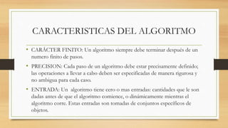 CARACTERISTICAS DEL ALGORITMO
• CARÁCTER FINITO: Un algoritmo siempre debe terminar después de un
numero finito de pasos.
• PRECISION: Cada paso de un algoritmo debe estar precisamente definido;
las operaciones a llevar a cabo deben ser especificadas de manera rigurosa y
no ambigua para cada caso.
• ENTRADA: Un algoritmo tiene cero o mas entradas: cantidades que le son
dadas antes de que el algoritmo comience, o dinámicamente mientras el
algoritmo corre. Estas entradas son tomadas de conjuntos específicos de
objetos.
 