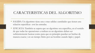 CARACTERISTICAS DEL ALGORITMO
• SALIDA: Un algoritmo tiene una o mas salidas: cantidades que tienen una
relación especificas con las entradas.
• EFICACIA: También se espera que un algoritmo sea especifica, en el sentido
de que todas las operaciones a realizar en un algoritmo deben ser
suficientemente basieas como para que en principio puedan ser hechas de
manera exacta y en un tiempo finito por un hombre usando lápiz y papel.
 
