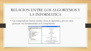 RELACION ENTRE LOS ALGORITMOS Y
LA INFORMATICA
• Las computadoras fueron creadas a base de algoritmos, por eso estos
procesos son fundamentales en la computación.
 