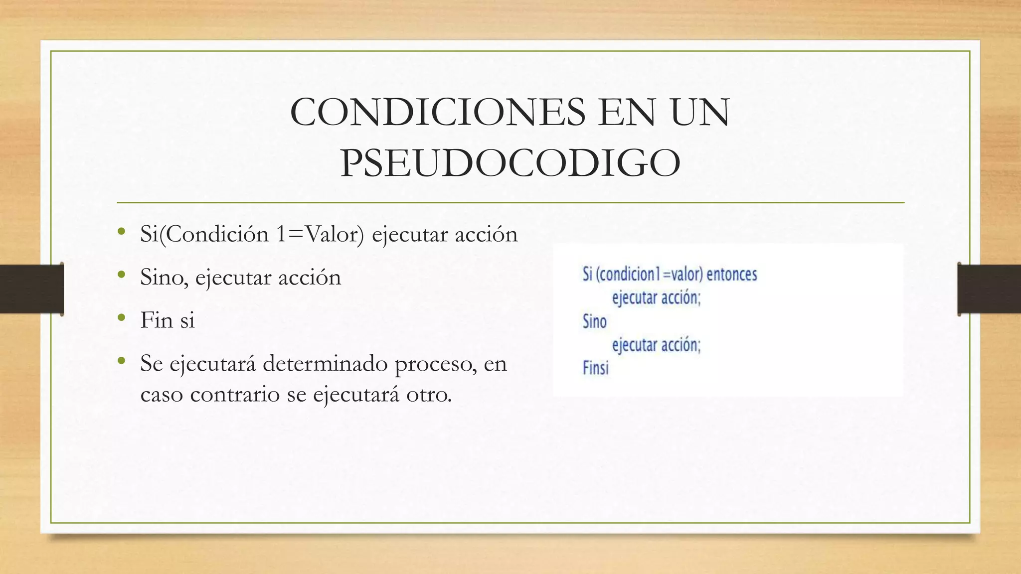 CONDICIONES EN UN
PSEUDOCODIGO
• Si(Condición 1=Valor) ejecutar acción
• Sino, ejecutar acción
• Fin si
• Se ejecutará determinado proceso, en
caso contrario se ejecutará otro.
 