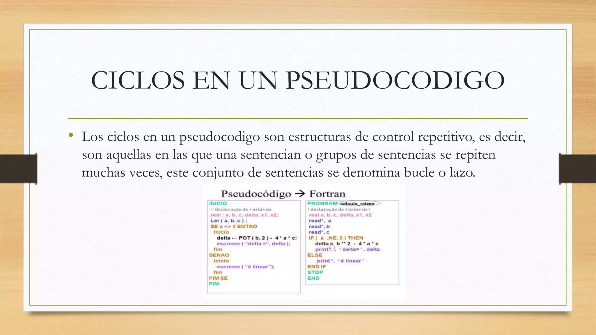 CICLOS EN UN PSEUDOCODIGO
• Los ciclos en un pseudocodigo son estructuras de control repetitivo, es decir,
son aquellas en las que una sentencian o grupos de sentencias se repiten
muchas veces, este conjunto de sentencias se denomina bucle o lazo.
 