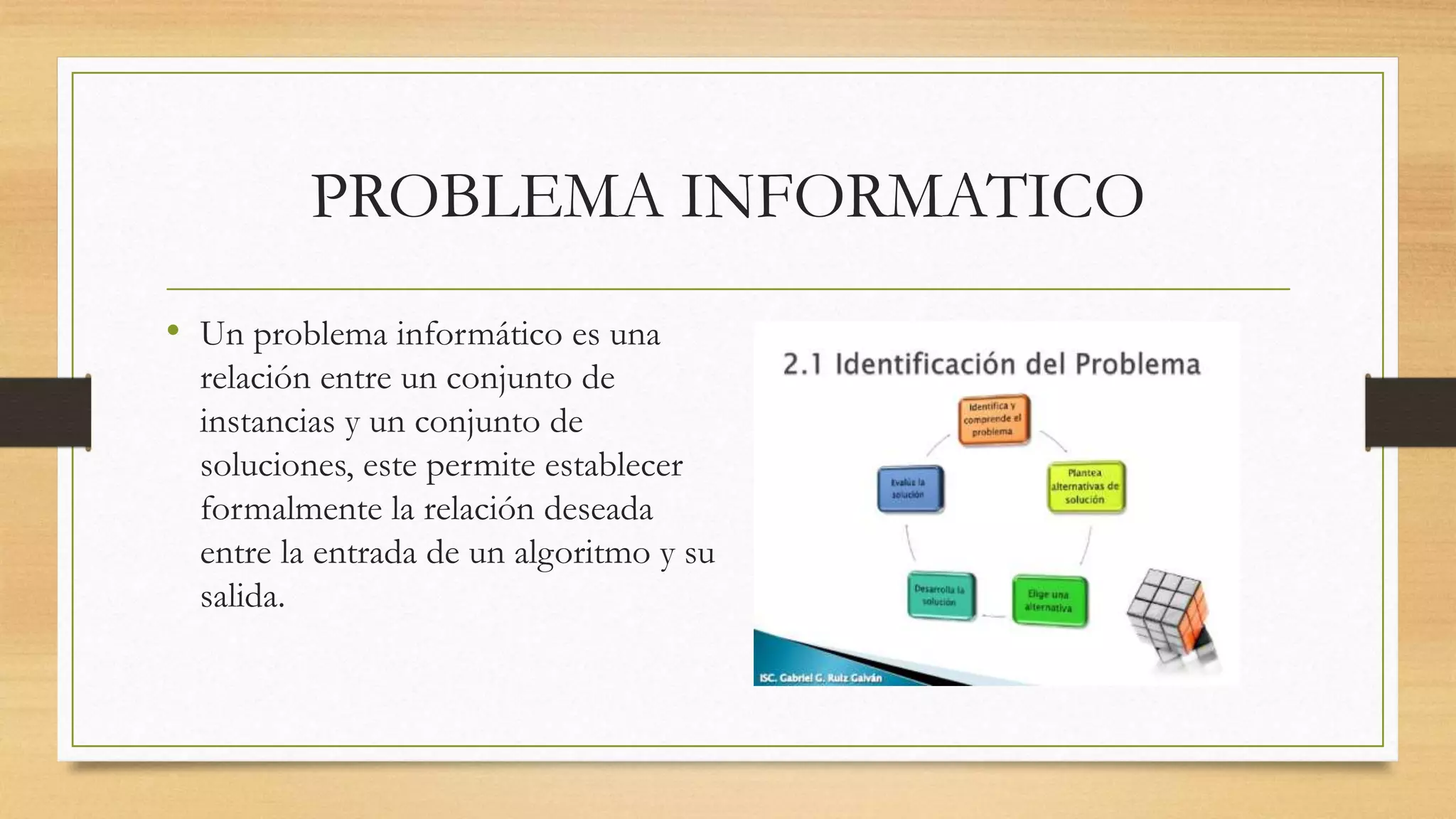 PROBLEMA INFORMATICO
• Un problema informático es una
relación entre un conjunto de
instancias y un conjunto de
soluciones, este permite establecer
formalmente la relación deseada
entre la entrada de un algoritmo y su
salida.
 