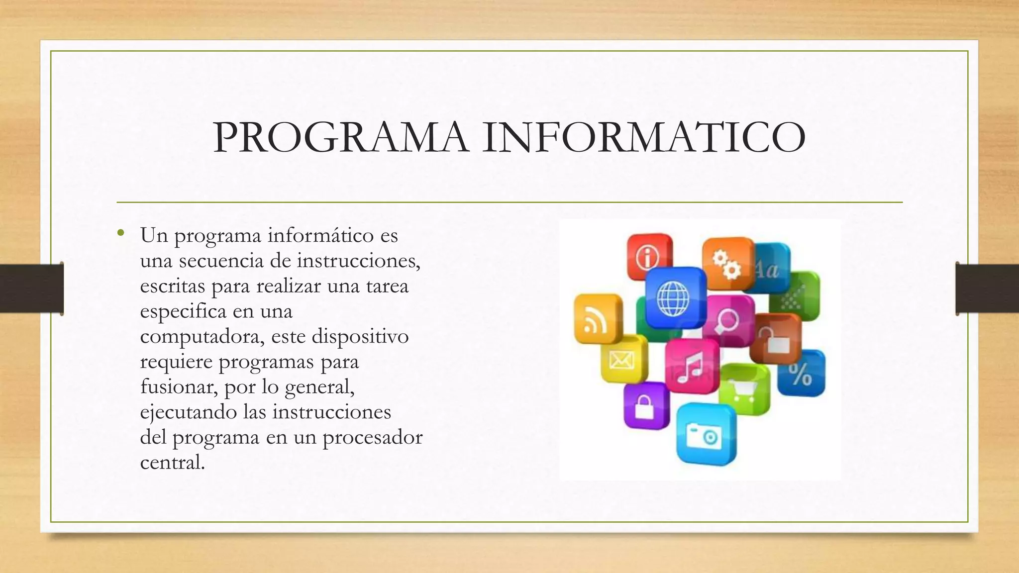 PROGRAMA INFORMATICO
• Un programa informático es
una secuencia de instrucciones,
escritas para realizar una tarea
especifica en una
computadora, este dispositivo
requiere programas para
fusionar, por lo general,
ejecutando las instrucciones
del programa en un procesador
central.
 