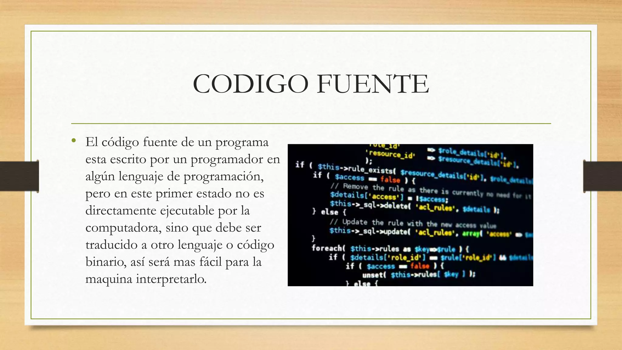 CODIGO FUENTE
• El código fuente de un programa
esta escrito por un programador en
algún lenguaje de programación,
pero en este primer estado no es
directamente ejecutable por la
computadora, sino que debe ser
traducido a otro lenguaje o código
binario, así será mas fácil para la
maquina interpretarlo.
 