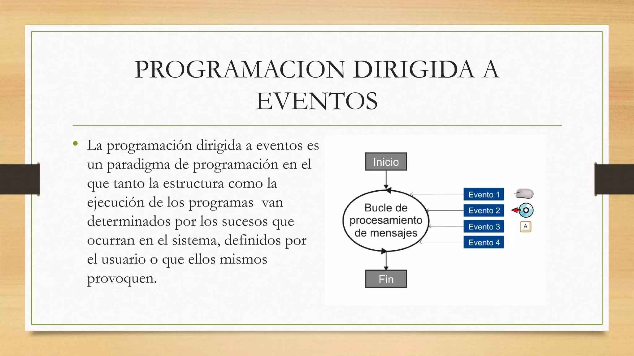 PROGRAMACION DIRIGIDA A
EVENTOS
• La programación dirigida a eventos es
un paradigma de programación en el
que tanto la estructura como la
ejecución de los programas van
determinados por los sucesos que
ocurran en el sistema, definidos por
el usuario o que ellos mismos
provoquen.
 