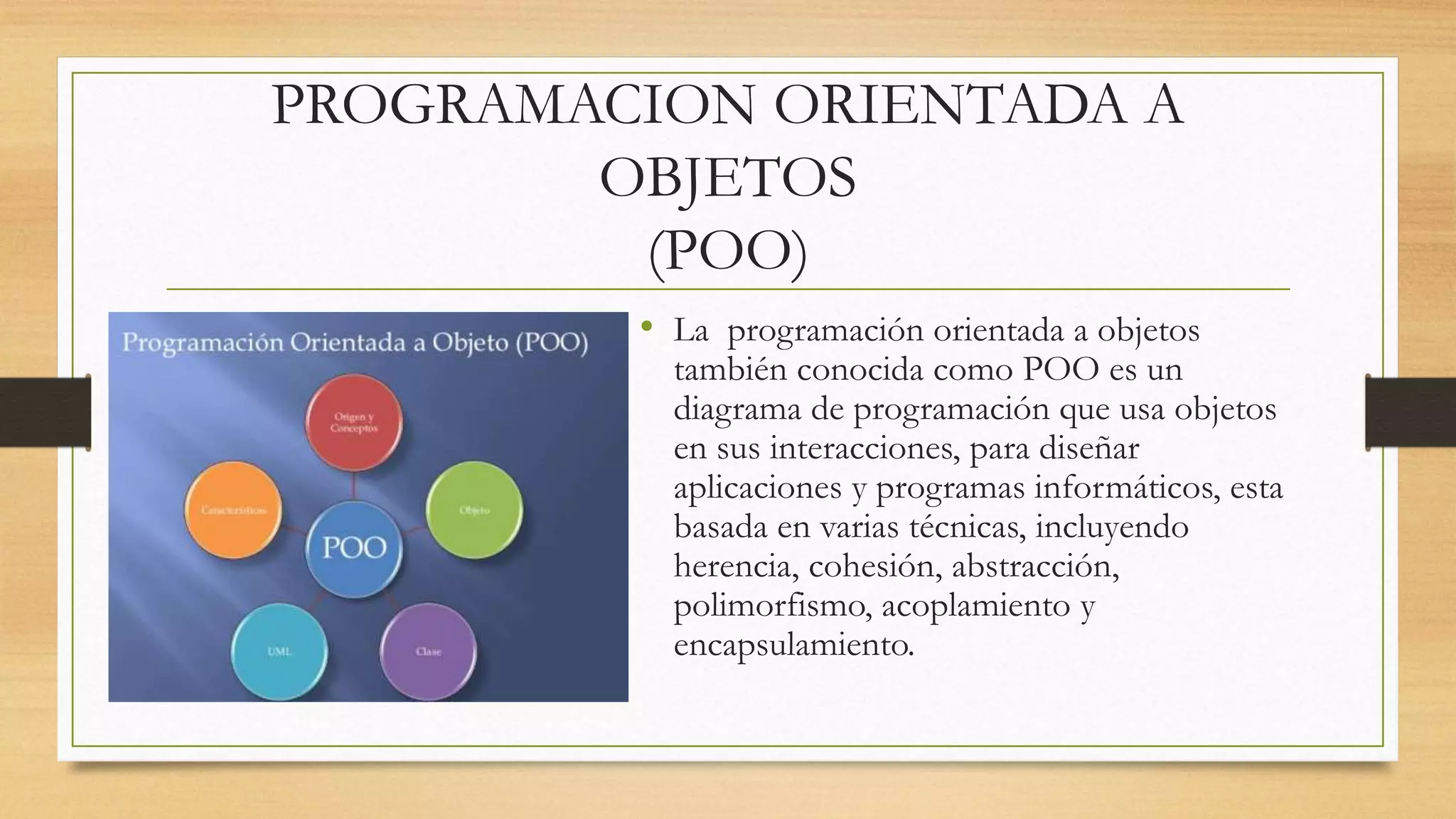 PROGRAMACION ORIENTADA A
OBJETOS
(POO)
• La programación orientada a objetos
también conocida como POO es un
diagrama de programación que usa objetos
en sus interacciones, para diseñar
aplicaciones y programas informáticos, esta
basada en varias técnicas, incluyendo
herencia, cohesión, abstracción,
polimorfismo, acoplamiento y
encapsulamiento.
 