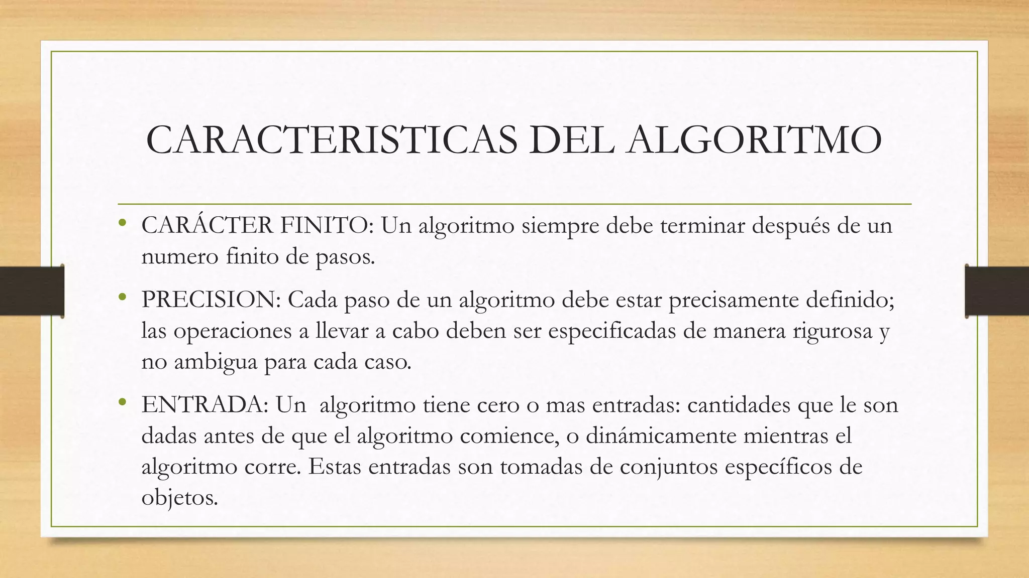 CARACTERISTICAS DEL ALGORITMO
• CARÁCTER FINITO: Un algoritmo siempre debe terminar después de un
numero finito de pasos.
• PRECISION: Cada paso de un algoritmo debe estar precisamente definido;
las operaciones a llevar a cabo deben ser especificadas de manera rigurosa y
no ambigua para cada caso.
• ENTRADA: Un algoritmo tiene cero o mas entradas: cantidades que le son
dadas antes de que el algoritmo comience, o dinámicamente mientras el
algoritmo corre. Estas entradas son tomadas de conjuntos específicos de
objetos.
 