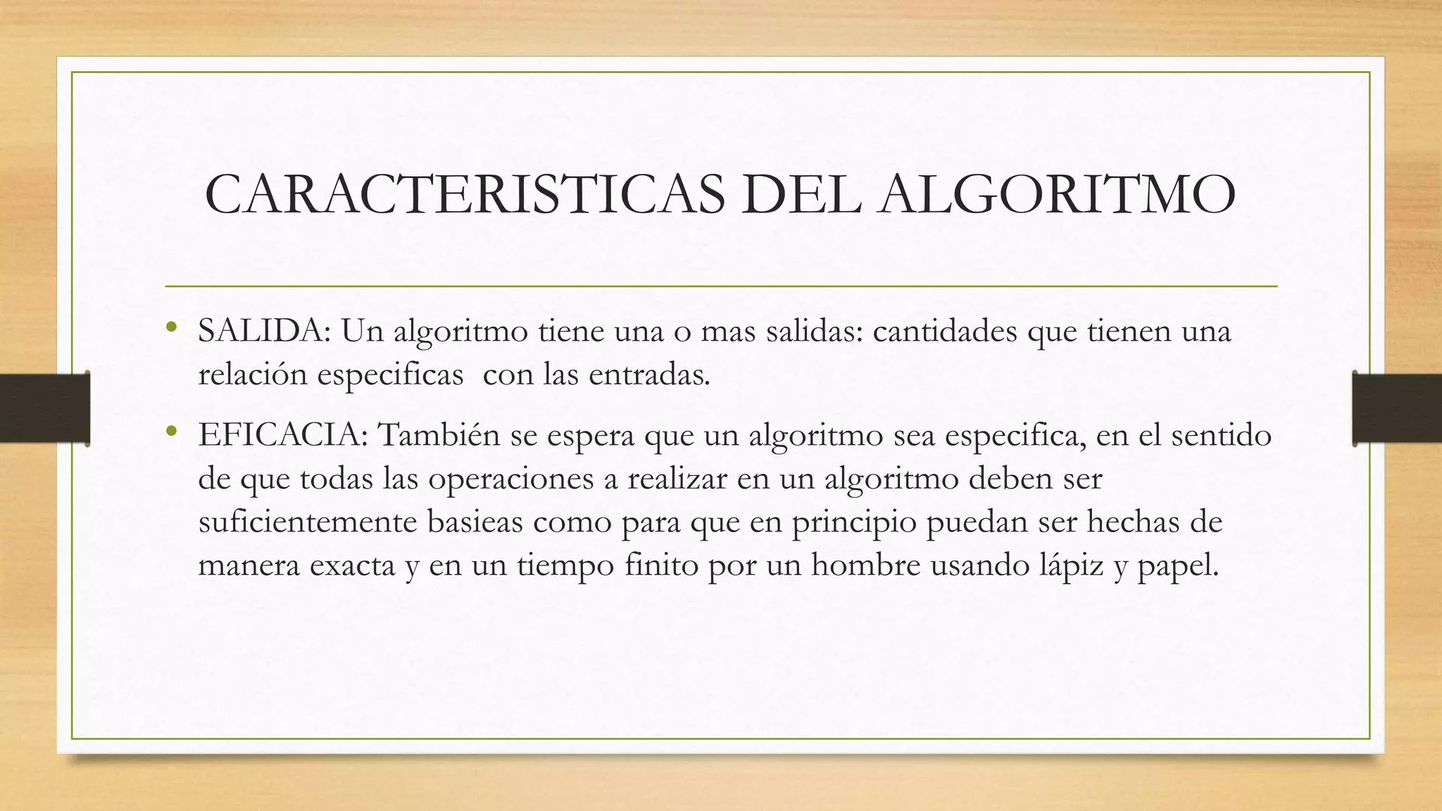CARACTERISTICAS DEL ALGORITMO
• SALIDA: Un algoritmo tiene una o mas salidas: cantidades que tienen una
relación especificas con las entradas.
• EFICACIA: También se espera que un algoritmo sea especifica, en el sentido
de que todas las operaciones a realizar en un algoritmo deben ser
suficientemente basieas como para que en principio puedan ser hechas de
manera exacta y en un tiempo finito por un hombre usando lápiz y papel.
 