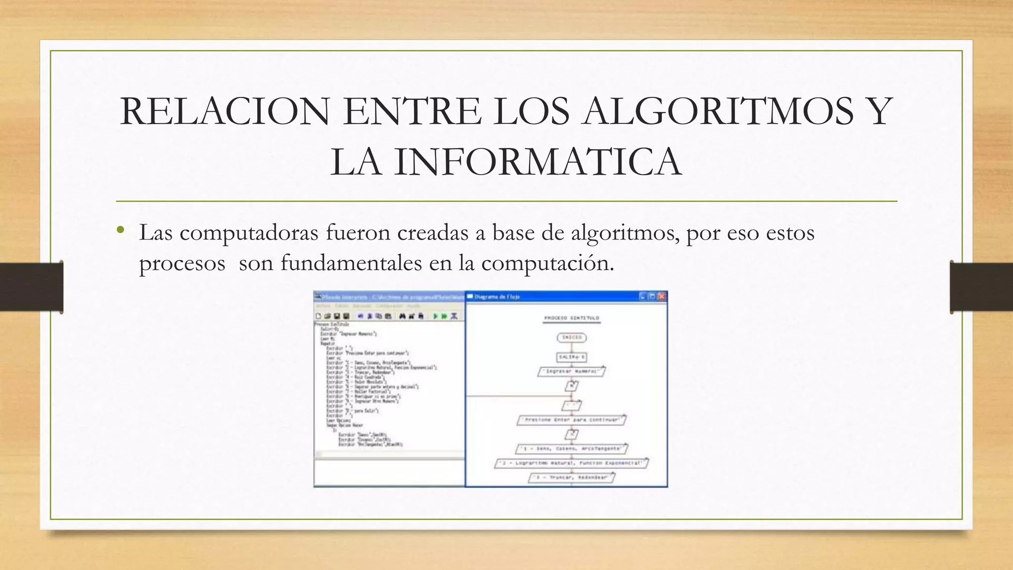 RELACION ENTRE LOS ALGORITMOS Y
LA INFORMATICA
• Las computadoras fueron creadas a base de algoritmos, por eso estos
procesos son fundamentales en la computación.
 