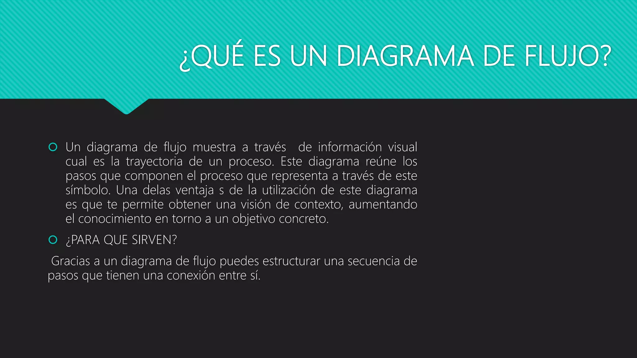 ¿QUÉ ES UN DIAGRAMA DE FLUJO?
 Un diagrama de flujo muestra a través de información visual
cual es la trayectoria de un proceso. Este diagrama reúne los
pasos que componen el proceso que representa a través de este
símbolo. Una delas ventaja s de la utilización de este diagrama
es que te permite obtener una visión de contexto, aumentando
el conocimiento en torno a un objetivo concreto.
 ¿PARA QUE SIRVEN?
Gracias a un diagrama de flujo puedes estructurar una secuencia de
pasos que tienen una conexión entre sí.
 