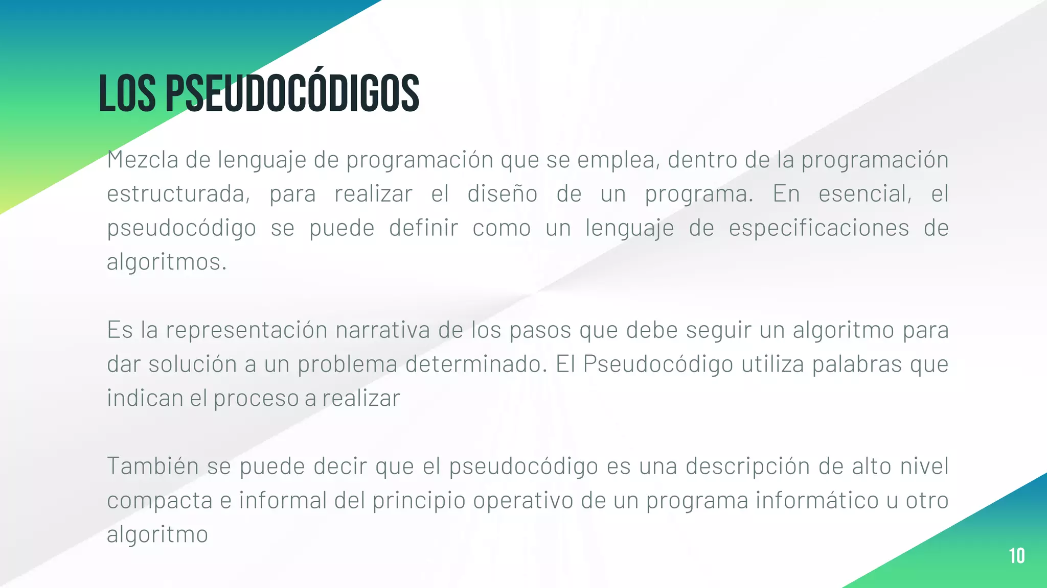 Los pseudocódigos
Mezcla de lenguaje de programación que se emplea, dentro de la programación
estructurada, para realizar el diseño de un programa. En esencial, el
pseudocódigo se puede definir como un lenguaje de especificaciones de
algoritmos.
Es la representación narrativa de los pasos que debe seguir un algoritmo para
dar solución a un problema determinado. El Pseudocódigo utiliza palabras que
indican el proceso a realizar
También se puede decir que el pseudocódigo es una descripción de alto nivel
compacta e informal del principio operativo de un programa informático u otro
algoritmo
10
 