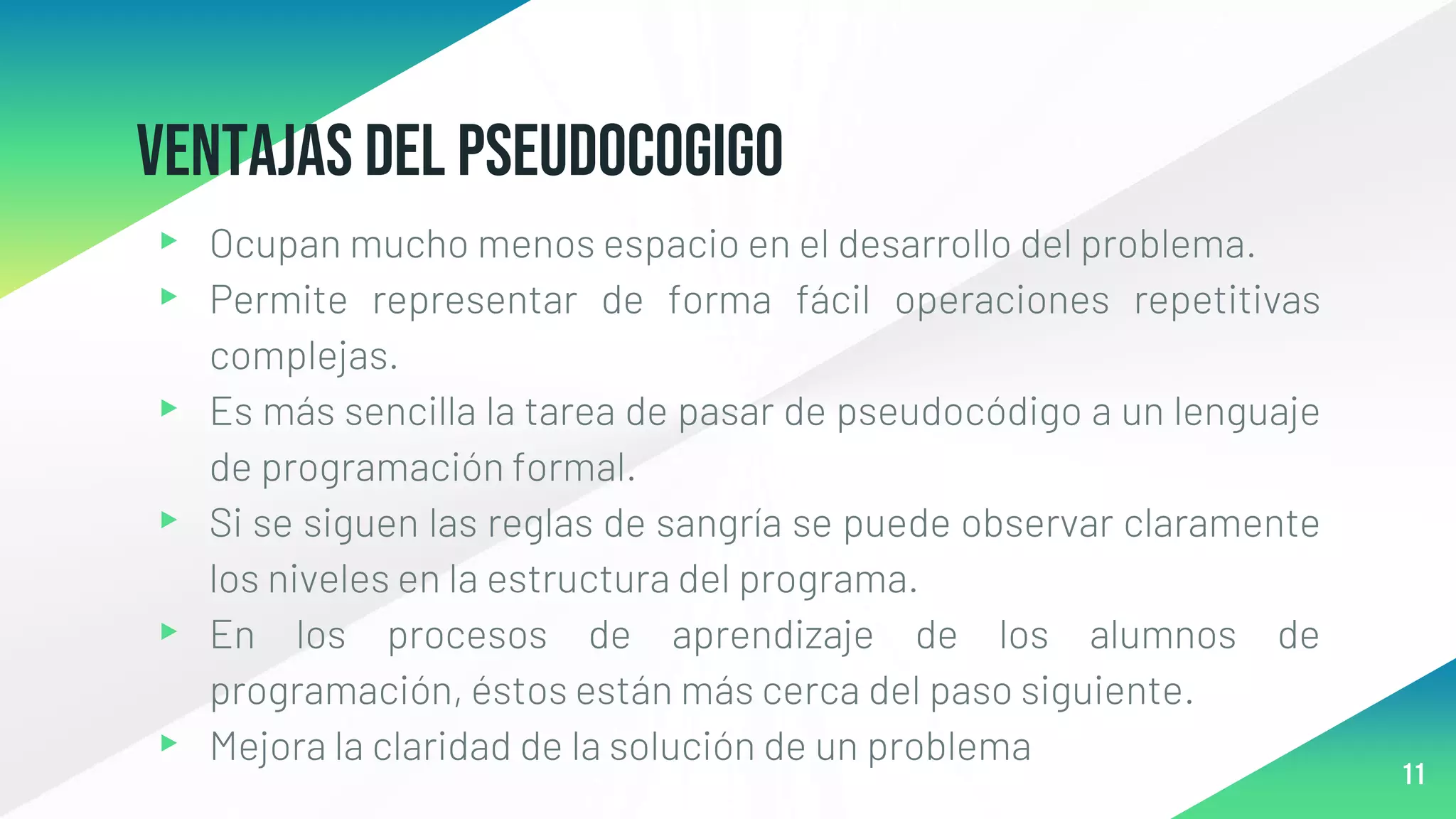 VENTAJAS DEL PSEUDOCOGIGO
▸ Ocupan mucho menos espacio en el desarrollo del problema.
▸ Permite representar de forma fácil operaciones repetitivas
complejas.
▸ Es más sencilla la tarea de pasar de pseudocódigo a un lenguaje
de programación formal.
▸ Si se siguen las reglas de sangría se puede observar claramente
los niveles en la estructura del programa.
▸ En los procesos de aprendizaje de los alumnos de
programación, éstos están más cerca del paso siguiente.
▸ Mejora la claridad de la solución de un problema
11
 