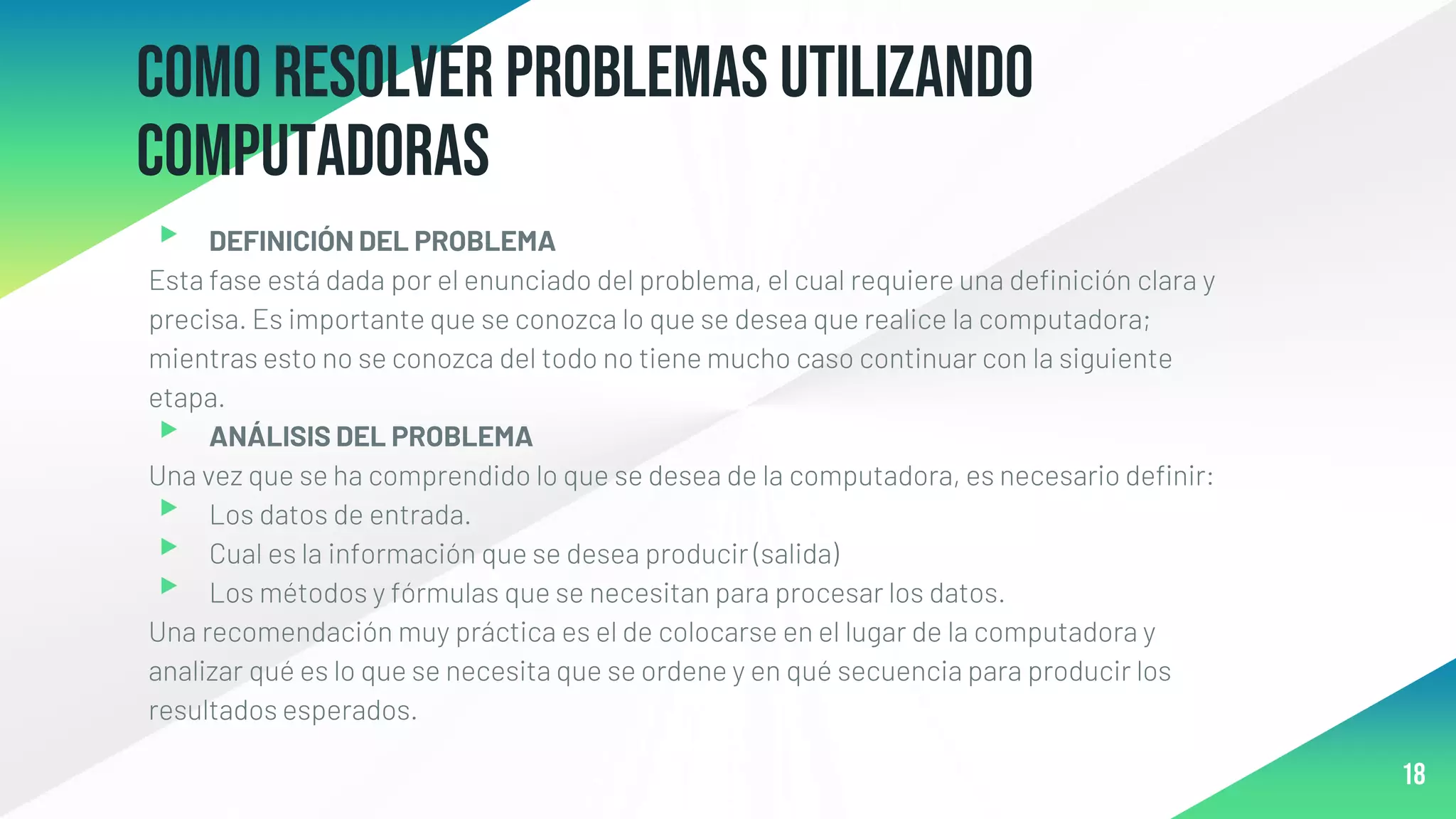 Como resolver problemas utilizando
computadoras
▸ DEFINICIÓN DEL PROBLEMA
Esta fase está dada por el enunciado del problema, el cual requiere una definición clara y
precisa. Es importante que se conozca lo que se desea que realice la computadora;
mientras esto no se conozca del todo no tiene mucho caso continuar con la siguiente
etapa.
▸ ANÁLISIS DEL PROBLEMA
Una vez que se ha comprendido lo que se desea de la computadora, es necesario definir:
▸ Los datos de entrada.
▸ Cual es la información que se desea producir (salida)
▸ Los métodos y fórmulas que se necesitan para procesar los datos.
Una recomendación muy práctica es el de colocarse en el lugar de la computadora y
analizar qué es lo que se necesita que se ordene y en qué secuencia para producir los
resultados esperados.
18
 
